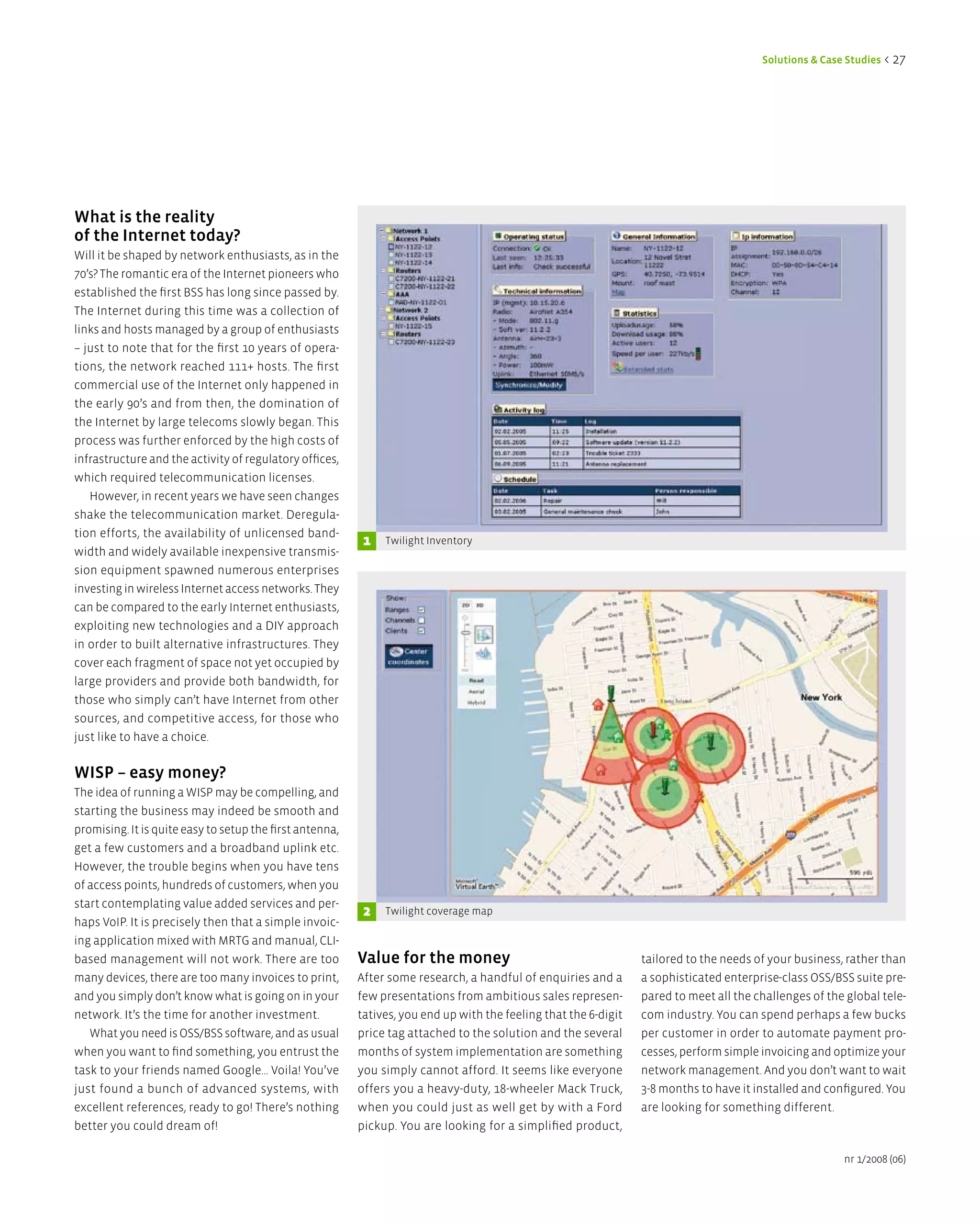 Solutions & Case Studies < 27




What is the reality
of the internet today?
Will it be shaped by network enthusiasts, as in the
70’s? The romantic era of the Internet pioneers who
established the first BSS has long since passed by.
The Internet during this time was a collection of
links and hosts managed by a group of enthusiasts
– just to note that for the first 10 years of opera-
tions, the network reached 111+ hosts. The first
commercial use of the Internet only happened in
the early 90’s and from then, the domination of
the Internet by large telecoms slowly began. This
process was further enforced by the high costs of
infrastructure and the activity of regulatory offices,
which required telecommunication licenses.
   However, in recent years we have seen changes
shake the telecommunication market. Deregula-
tion efforts, the availability of unlicensed band-
                                                           1   Twilight Inventory
width and widely available inexpensive transmis-
sion equipment spawned numerous enterprises
investing in wireless Internet access networks. They
can be compared to the early Internet enthusiasts,
exploiting new technologies and a DIY approach
in order to built alternative infrastructures. They
cover each fragment of space not yet occupied by
large providers and provide both bandwidth, for
those who simply can’t have Internet from other
sources, and competitive access, for those who
just like to have a choice.


WiSP – easy money?
The idea of running a WISP may be compelling, and
starting the business may indeed be smooth and
promising. It is quite easy to setup the first antenna,
get a few customers and a broadband uplink etc.
However, the trouble begins when you have tens
of access points, hundreds of customers, when you
start contemplating value added services and per-
                                                           2   Twilight coverage map
haps VoIP. It is precisely then that a simple invoic-
ing application mixed with MRTG and manual, CLI-
based management will not work. There are too             Value for the money                                     tailored to the needs of your business, rather than
many devices, there are too many invoices to print,       After some research, a handful of enquiries and a       a sophisticated enterprise-class OSS/BSS suite pre-
and you simply don’t know what is going on in your        few presentations from ambitious sales represen-        pared to meet all the challenges of the global tele-
network. It’s the time for another investment.            tatives, you end up with the feeling that the 6-digit   com industry. You can spend perhaps a few bucks
   What you need is OSS/BSS software, and as usual        price tag attached to the solution and the several      per customer in order to automate payment pro-
when you want to find something, you entrust the          months of system implementation are something           cesses, perform simple invoicing and optimize your
task to your friends named Google... Voila! You’ve        you simply cannot afford. It seems like everyone        network management. And you don’t want to wait
just found a bunch of advanced systems, with              offers you a heavy-duty, 18-wheeler Mack Truck,         3-8 months to have it installed and configured. You
excellent references, ready to go! There’s nothing        when you could just as well get by with a Ford          are looking for something different.
better you could dream of!                                pickup. You are looking for a simplified product,

                                                                                                                                                         nr 1/2008 (06)
 