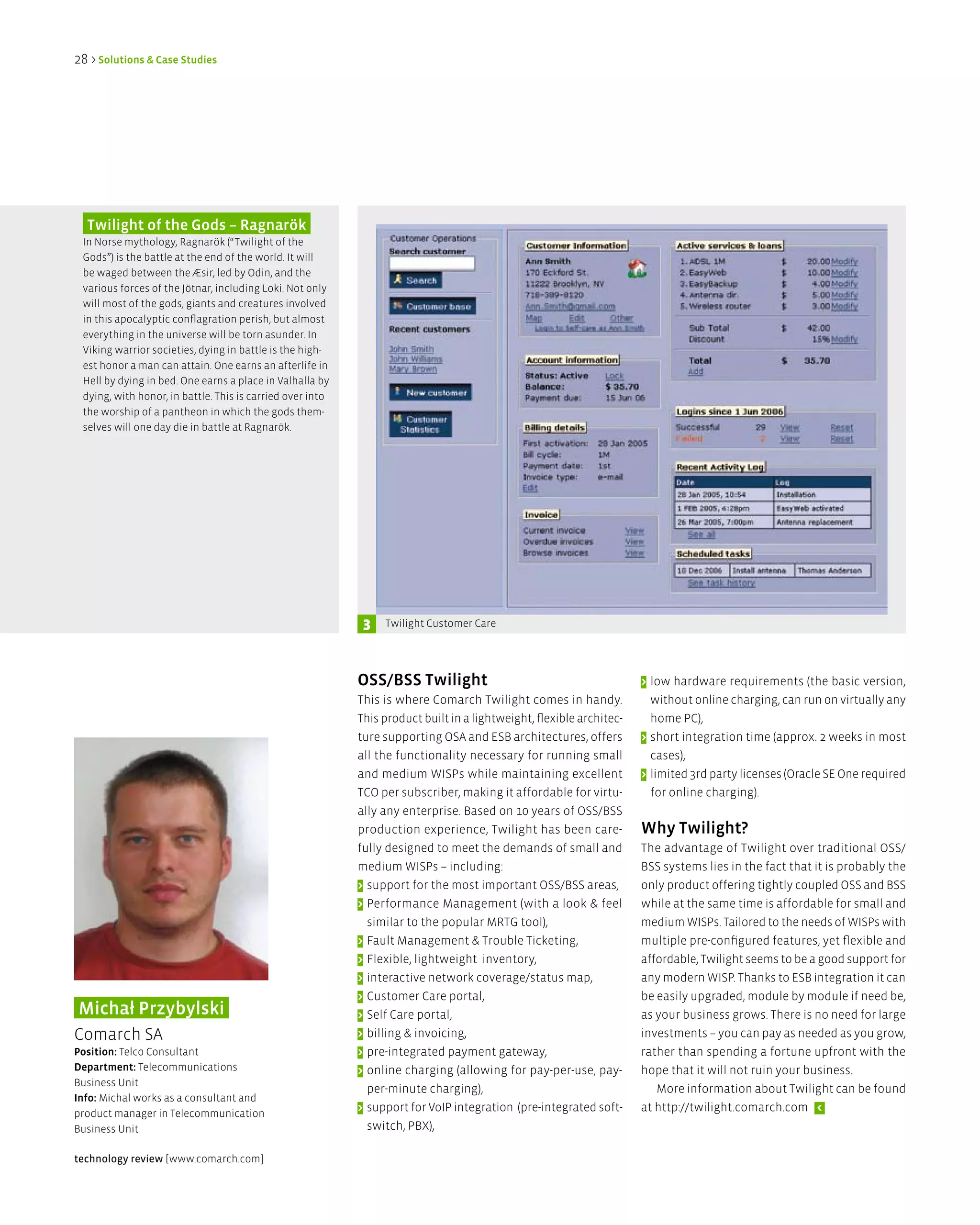28 > Solutions & Case Studies




  Twilight of the gods – Ragnarök
 In Norse mythology, Ragnarök (“Twilight of the
 Gods”) is the battle at the end of the world. It will
 be waged between the Æsir, led by Odin, and the
 various forces of the Jötnar, including Loki. Not only
 will most of the gods, giants and creatures involved
 in this apocalyptic conflagration perish, but almost
 everything in the universe will be torn asunder. In
 Viking warrior societies, dying in battle is the high-
 est honor a man can attain. One earns an afterlife in
 Hell by dying in bed. One earns a place in Valhalla by
 dying, with honor, in battle. This is carried over into
 the worship of a pantheon in which the gods them-
 selves will one day die in battle at Ragnarök.




                                                            3   Twilight Customer Care




                                                           OSS/BSS Twilight                                          > low hardware requirements (the basic version,
                                                           This is where Comarch Twilight comes in handy.              without online charging, can run on virtually any
                                                           This product built in a lightweight, flexible architec-     home PC),
                                                           ture supporting OSA and ESB architectures, offers         > short integration time (approx. 2 weeks in most
                                                           all the functionality necessary for running small           cases),
                                                           and medium WISPs while maintaining excellent              > limited 3rd party licenses (Oracle SE One required
                                                           TCO per subscriber, making it affordable for virtu-         for online charging).
                                                           ally any enterprise. Based on 10 years of OSS/BSS
                                                           production experience, Twilight has been care-            Why Twilight?
                                                           fully designed to meet the demands of small and           The advantage of Twilight over traditional OSS/
                                                           medium WISPs – including:                                 BSS systems lies in the fact that it is probably the
                                                           > support for the most important OSS/BSS areas,           only product offering tightly coupled OSS and BSS
                                                           > Performance Management (with a look & feel              while at the same time is affordable for small and
                                                             similar to the popular MRTG tool),                      medium WISPs. Tailored to the needs of WISPs with
                                                           > Fault Management & Trouble Ticketing,                   multiple pre-configured features, yet flexible and
                                                           > Flexible, lightweight inventory,                        affordable, Twilight seems to be a good support for
                                                           > interactive network coverage/status map,                any modern WISP. Thanks to ESB integration it can
                                                           > Customer Care portal,                                   be easily upgraded, module by module if need be,
Michał Przybylski                                          > Self Care portal,                                       as your business grows. There is no need for large
Comarch SA                                                 > billing & invoicing,                                    investments – you can pay as needed as you grow,
Position: Telco Consultant                                 > pre-integrated payment gateway,                         rather than spending a fortune upfront with the
department: Telecommunications                             > online charging (allowing for pay-per-use, pay-         hope that it will not ruin your business.
Business Unit
                                                             per-minute charging),                                      More information about Twilight can be found
info: Michal works as a consultant and
product manager in Telecommunication
                                                           > support for VoIP integration (pre-integrated soft-      at http://twilight.comarch.com <
Business Unit                                                switch, PBX),

technology review [www.comarch.com]
 
