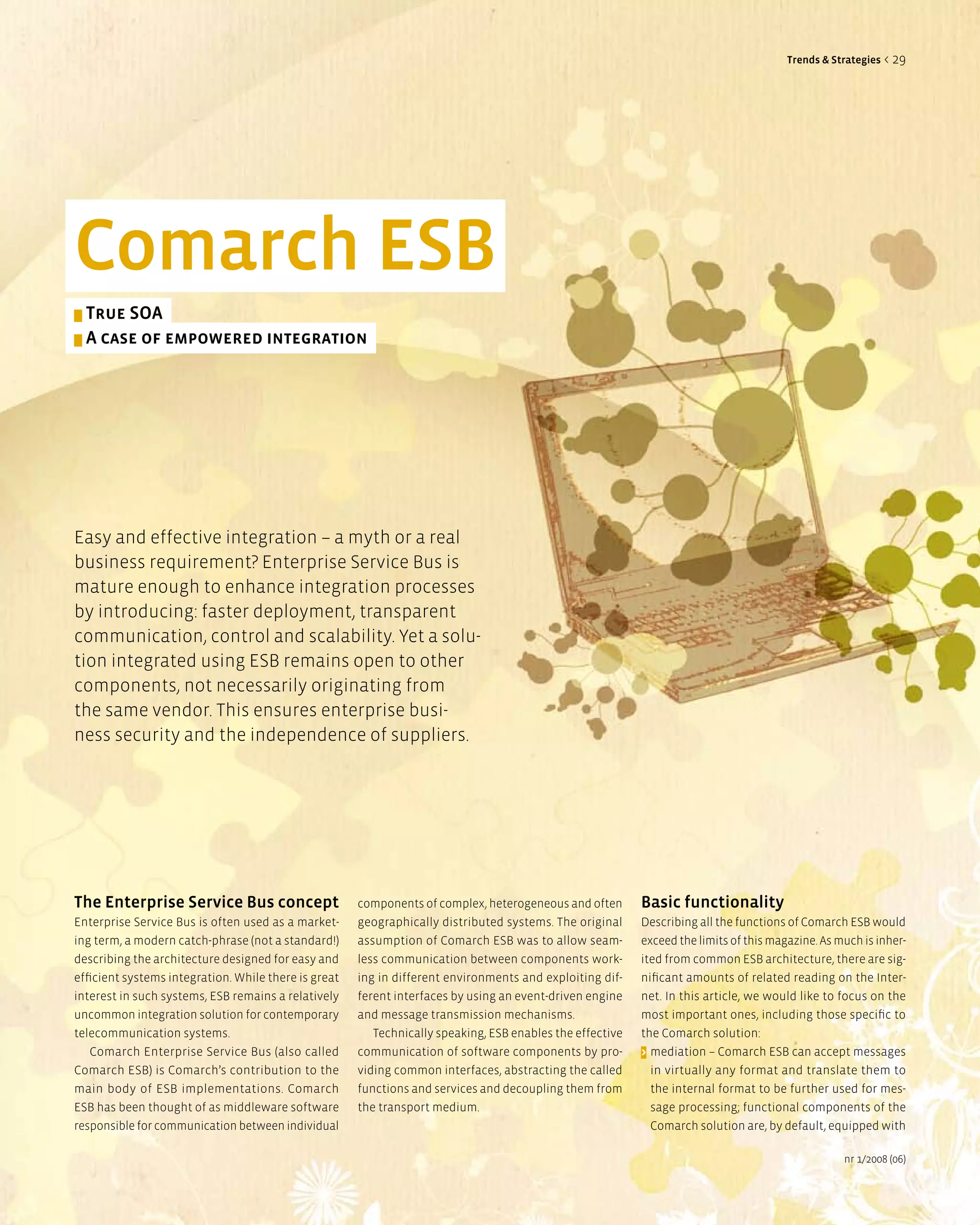 Trends & Strategies < 29




Comarch eSB
> True SOa
> a case of empowered integration




Easy and effective integration – a myth or a real
business requirement? Enterprise Service Bus is
mature enough to enhance integration processes
by introducing: faster deployment, transparent
communication, control and scalability. Yet a solu-
tion integrated using ESB remains open to other
components, not necessarily originating from
the same vendor. This ensures enterprise busi-
ness security and the independence of suppliers.




The enterprise Service Bus concept                    components of complex, heterogeneous and often       Basic functionality
Enterprise Service Bus is often used as a market-     geographically distributed systems. The original     Describing all the functions of Comarch ESB would
ing term, a modern catch-phrase (not a standard!)     assumption of Comarch ESB was to allow seam-         exceed the limits of this magazine. As much is inher-
describing the architecture designed for easy and     less communication between components work-          ited from common ESB architecture, there are sig-
efficient systems integration. While there is great   ing in different environments and exploiting dif-    nificant amounts of related reading on the Inter-
interest in such systems, ESB remains a relatively    ferent interfaces by using an event-driven engine    net. In this article, we would like to focus on the
uncommon integration solution for contemporary        and message transmission mechanisms.                 most important ones, including those specific to
telecommunication systems.                               Technically speaking, ESB enables the effective   the Comarch solution:
   Comarch Enterprise Service Bus (also called        communication of software components by pro-         > mediation – Comarch ESB can accept messages
Comarch ESB) is Comarch’s contribution to the         viding common interfaces, abstracting the called       in virtually any format and translate them to
main body of ESB implementations. Comarch             functions and services and decoupling them from        the internal format to be further used for mes-
ESB has been thought of as middleware software        the transport medium.                                  sage processing; functional components of the
responsible for communication between individual                                                             Comarch solution are, by default, equipped with

                                                                                                                                                   nr 1/2008 (06)
 