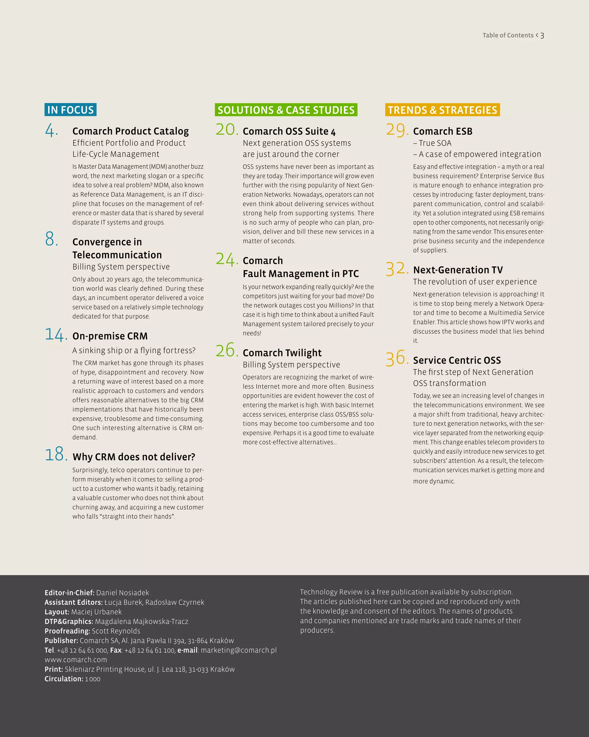 Table of Contents < 3




in FOCUS                                                   SOlUTiOnS & CaSe STUdieS                                   TRendS & STRaTegieS
4.      Comarch Product Catalog                            20. Comarch OSS Suite 4                                    29. Comarch eSB
        Efficient Portfolio and Product                         Next generation OSS systems                                – True SOA
        Life-Cycle Management                                   are just around the corner                                 – A case of empowered integration
        Is Master Data Management (MDM) another buzz            OSS systems have never been as important as                Easy and effective integration – a myth or a real
        word, the next marketing slogan or a specific           they are today. Their importance will grow even            business requirement? Enterprise Service Bus
        idea to solve a real problem? MDM, also known           further with the rising popularity of Next Gen-            is mature enough to enhance integration pro-
        as Reference Data Management, is an IT disci-           eration Networks. Nowadays, operators can not              cesses by introducing: faster deployment, trans-
        pline that focuses on the management of ref-            even think about delivering services without               parent communication, control and scalabil-
        erence or master data that is shared by several         strong help from supporting systems. There                 ity. Yet a solution integrated using ESB remains
        disparate IT systems and groups.                        is no such army of people who can plan, pro-               open to other components, not necessarily origi-


8.
                                                                vision, deliver and bill these new services in a           nating from the same vendor. This ensures enter-
        Convergence in                                          matter of seconds.                                         prise business security and the independence


                                                           24. Comarch
                                                                                                                           of suppliers.
        Telecommunication
        Billing System perspective
        Only about 20 years ago, the telecommunica-
                                                                Fault Management in PTC                               32. next-generation TV
                                                                                                                           The revolution of user experience
        tion world was clearly defined. During these            Is your network expanding really quickly? Are the
                                                                competitors just waiting for your bad move? Do             Next-generation television is approaching! It
        days, an incumbent operator delivered a voice
                                                                the network outages cost you Millions? In that             is time to stop being merely a Network Opera-
        service based on a relatively simple technology
                                                                case it is high time to think about a unified Fault        tor and time to become a Multimedia Service
        dedicated for that purpose.
                                                                Management system tailored precisely to your               Enabler. This article shows how IPTV works and

14. On-premise CRM                                              needs!                                                     discusses the business model that lies behind
                                                                                                                           it.
        A sinking ship or a flying fortress?
        The CRM market has gone through its phases
                                                           26. Comarch Twilight                                       36. Service Centric OSS
                                                                Billing System perspective
        of hype, disappointment and recovery. Now                                                                          The first step of Next Generation
                                                                Operators are recognizing the market of wire-
        a returning wave of interest based on a more                                                                       OSS transformation
                                                                less Internet more and more often. Business
        realistic approach to customers and vendors
                                                                opportunities are evident however the cost of              Today, we see an increasing level of changes in
        offers reasonable alternatives to the big CRM
                                                                entering the market is high. With basic Internet           the telecommunications environment. We see
        implementations that have historically been
                                                                access services, enterprise class OSS/BSS solu-            a major shift from traditional, heavy architec-
        expensive, troublesome and time-consuming.
                                                                tions may become too cumbersome and too                    ture to next generation networks, with the ser-
        One such interesting alternative is CRM on-
                                                                expensive. Perhaps it is a good time to evaluate           vice layer separated from the networking equip-
        demand.
                                                                more cost-effective alternatives...                        ment. This change enables telecom providers to

18. Why CRM does not deliver?                                                                                              quickly and easily introduce new services to get
                                                                                                                           subscribers’ attention. As a result, the telecom-
        Surprisingly, telco operators continue to per-                                                                     munication services market is getting more and
        form miserably when it comes to: selling a prod-                                                                   more dynamic.
        uct to a customer who wants it badly, retaining
        a valuable customer who does not think about
        churning away, and acquiring a new customer
        who falls “straight into their hands”.




editor-in-Chief: Daniel Nosiadek                                                      Technology Review is a free publication available by subscription.
assistant editors: Łucja Burek, Radosław Czyrnek                                      The articles published here can be copied and reproduced only with
layout: Maciej Urbanek                                                                the knowledge and consent of the editors. The names of products
dTP&graphics: Magdalena Majkowska-Tracz                                               and companies mentioned are trade marks and trade names of their
Proofreading: Scott Reynolds                                                          producers.
Publisher: Comarch SA, Al. Jana Pawła II 39a, 31-864 Kraków
Tel. +48 12 64 61 000, Fax: +48 12 64 61 100, e-mail: marketing@comarch.pl
www.comarch.com
Print: Skleniarz Printing House, ul. J. Lea 118, 31-033 Kraków
Circulation: 1 000
 