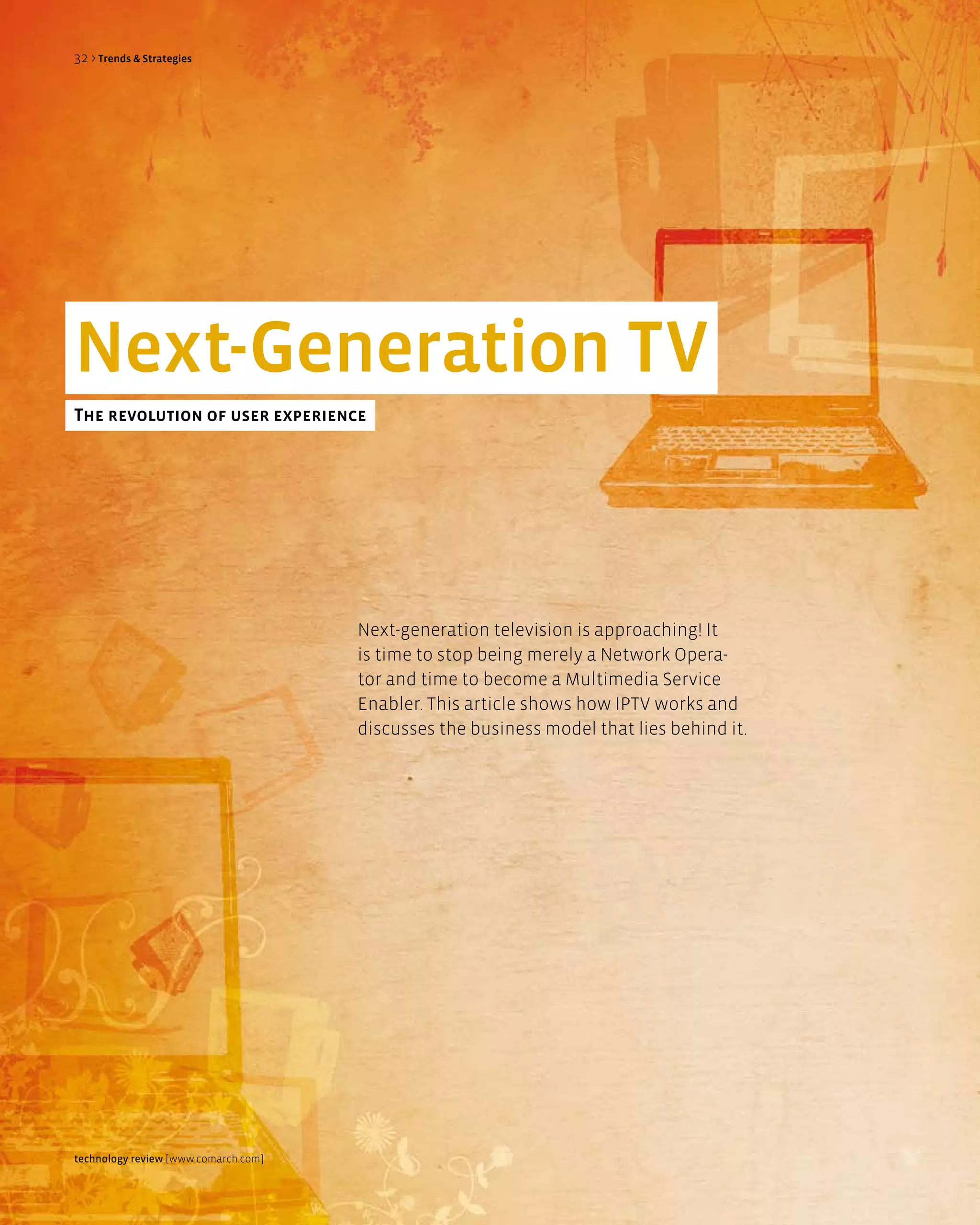 32 > Trends & Strategies




next-generation TV
The revolution of user experience




                                      Next-generation television is approaching! It
                                      is time to stop being merely a Network Opera-
                                      tor and time to become a Multimedia Service
                                      Enabler. This article shows how IPTV works and
                                      discusses the business model that lies behind it.




technology review [www.comarch.com]
 