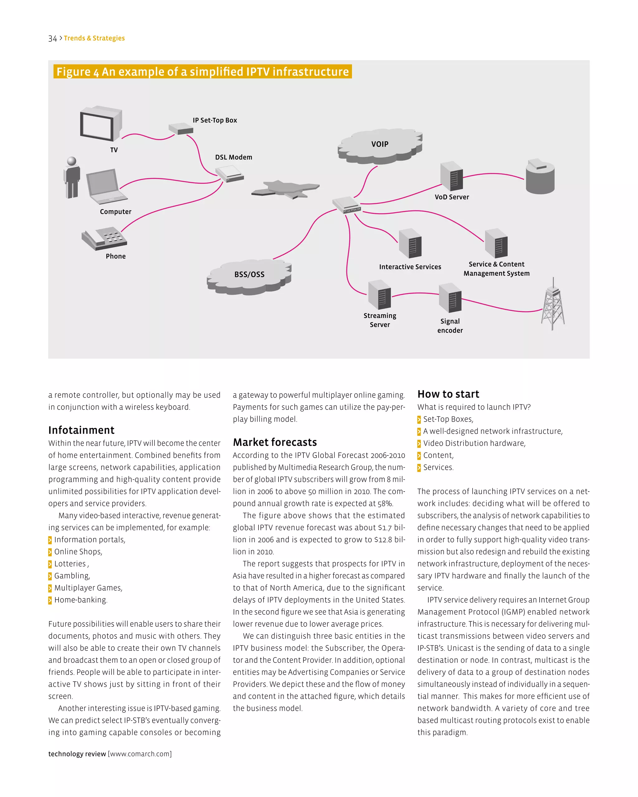34 > Trends & Strategies


  Figure 4 an example of a simplified iPTV infrastructure


                                            iP Set-Top Box


                                                                                                 VOiP
                   TV
                                                   dSl Modem




                                                                                                                     Vod Server

                Computer




                 Phone
                                                                                                    interactive Services         Service & Content
                                                         BSS/OSS                                                                Management System




                                                                                               Streaming
                                                                                                 Server                Signal
                                                                                                                      encoder




a remote controller, but optionally may be used         a gateway to powerful multiplayer online gaming.        How to start
in conjunction with a wireless keyboard.                Payments for such games can utilize the pay-per-        What is required to launch IPTV?
                                                        play billing model.                                     > Set-Top Boxes,
infotainment                                                                                                    > A well-designed network infrastructure,
Within the near future, IPTV will become the center     Market forecasts                                        > Video Distribution hardware,
of home entertainment. Combined benefits from           According to the IPTV Global Forecast 2006-2010         > Content,
large screens, network capabilities, application        published by Multimedia Research Group, the num-        > Services.
programming and high-quality content provide            ber of global IPTV subscribers will grow from 8 mil-
unlimited possibilities for IPTV application devel-     lion in 2006 to above 50 million in 2010. The com-      The process of launching IPTV services on a net-
opers and service providers.                            pound annual growth rate is expected at 58%.            work includes: deciding what will be offered to
   Many video-based interactive, revenue generat-           The figure above shows that the estimated           subscribers, the analysis of network capabilities to
ing services can be implemented, for example:           global IPTV revenue forecast was about $1.7 bil-        define necessary changes that need to be applied
> Information portals,                                  lion in 2006 and is expected to grow to $12.8 bil-      in order to fully support high-quality video trans-
> Online Shops,                                         lion in 2010.                                           mission but also redesign and rebuild the existing
> Lotteries ,                                               The report suggests that prospects for IPTV in      network infrastructure, deployment of the neces-
> Gambling,                                             Asia have resulted in a higher forecast as compared     sary IPTV hardware and finally the launch of the
> Multiplayer Games,                                    to that of North America, due to the significant        service.
> Home-banking.                                         delays of IPTV deployments in the United States.           IPTV service delivery requires an Internet Group
                                                        In the second figure we see that Asia is generating     Management Protocol (IGMP) enabled network
Future possibilities will enable users to share their   lower revenue due to lower average prices.              infrastructure. This is necessary for delivering mul-
documents, photos and music with others. They               We can distinguish three basic entities in the      ticast transmissions between video servers and
will also be able to create their own TV channels       IPTV business model: the Subscriber, the Opera-         IP-STB’s. Unicast is the sending of data to a single
and broadcast them to an open or closed group of        tor and the Content Provider. In addition, optional     destination or node. In contrast, multicast is the
friends. People will be able to participate in inter-   entities may be Advertising Companies or Service        delivery of data to a group of destination nodes
active TV shows just by sitting in front of their       Providers. We depict these and the flow of money        simultaneously instead of individually in a sequen-
screen.                                                 and content in the attached figure, which details       tial manner. This makes for more efficient use of
   Another interesting issue is IPTV-based gaming.      the business model.                                     network bandwidth. A variety of core and tree
We can predict select IP-STB’s eventually converg-                                                              based multicast routing protocols exist to enable
ing into gaming capable consoles or becoming                                                                    this paradigm.

technology review [www.comarch.com]
 