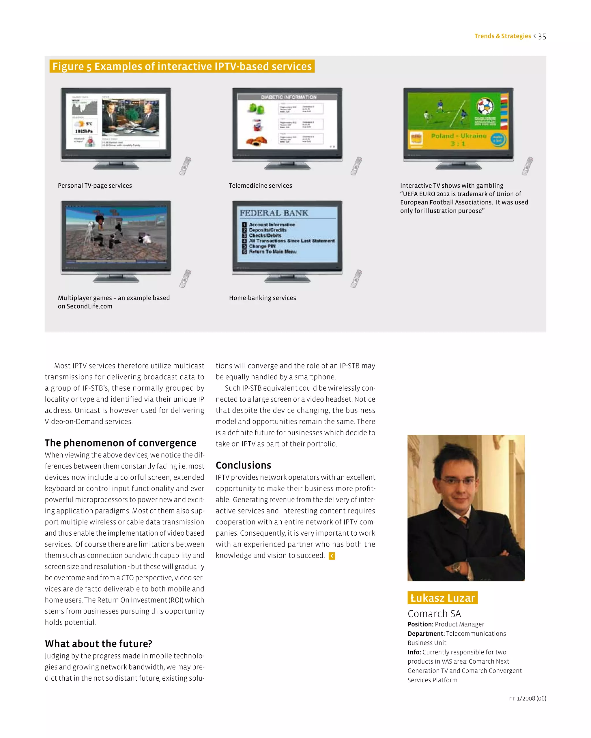 Trends & Strategies < 35



  Figure 5 examples of interactive iPTV-based services




    Personal TV-page services                                Telemedicine services                              Interactive TV shows with gambling
                                                                                                                “UEFA EURO 2012 is trademark of Union of
                                                                                                                European Football Associations. It was used
                                                                                                                only for illustration purpose”




    Multiplayer games – an example based                     Home-banking services
    on SecondLife.com




   Most IPTV services therefore utilize multicast        tions will converge and the role of an IP-STB may
transmissions for delivering broadcast data to           be equally handled by a smartphone.
a group of IP-STB’s, these normally grouped by               Such IP-STB equivalent could be wirelessly con-
locality or type and identified via their unique IP      nected to a large screen or a video headset. Notice
address. Unicast is however used for delivering          that despite the device changing, the business
Video-on-Demand services.                                model and opportunities remain the same. There
                                                         is a definite future for businesses which decide to
The phenomenon of convergence                            take on IPTV as part of their portfolio.
When viewing the above devices, we notice the dif-
ferences between them constantly fading i.e. most        Conclusions
devices now include a colorful screen, extended          IPTV provides network operators with an excellent
keyboard or control input functionality and ever         opportunity to make their business more profit-
powerful microprocessors to power new and excit-         able. Generating revenue from the delivery of inter-
ing application paradigms. Most of them also sup-        active services and interesting content requires
port multiple wireless or cable data transmission        cooperation with an entire network of IPTV com-
and thus enable the implementation of video based        panies. Consequently, it is very important to work
services. Of course there are limitations between        with an experienced partner who has both the
them such as connection bandwidth capability and         knowledge and vision to succeed. <
screen size and resolution - but these will gradually
be overcome and from a CTO perspective, video ser-
vices are de facto deliverable to both mobile and
home users. The Return On Investment (ROI) which                                                                   Łukasz luzar
stems from businesses pursuing this opportunity                                                                   Comarch SA
holds potential.                                                                                                  Position: Product Manager
                                                                                                                  department: Telecommunications
What about the future?                                                                                            Business Unit
                                                                                                                  info: Currently responsible for two
Judging by the progress made in mobile technolo-
                                                                                                                  products in VAS area: Comarch Next
gies and growing network bandwidth, we may pre-                                                                   Generation TV and Comarch Convergent
dict that in the not so distant future, existing solu-                                                            Services Platform

                                                                                                                                                    nr 1/2008 (06)
 