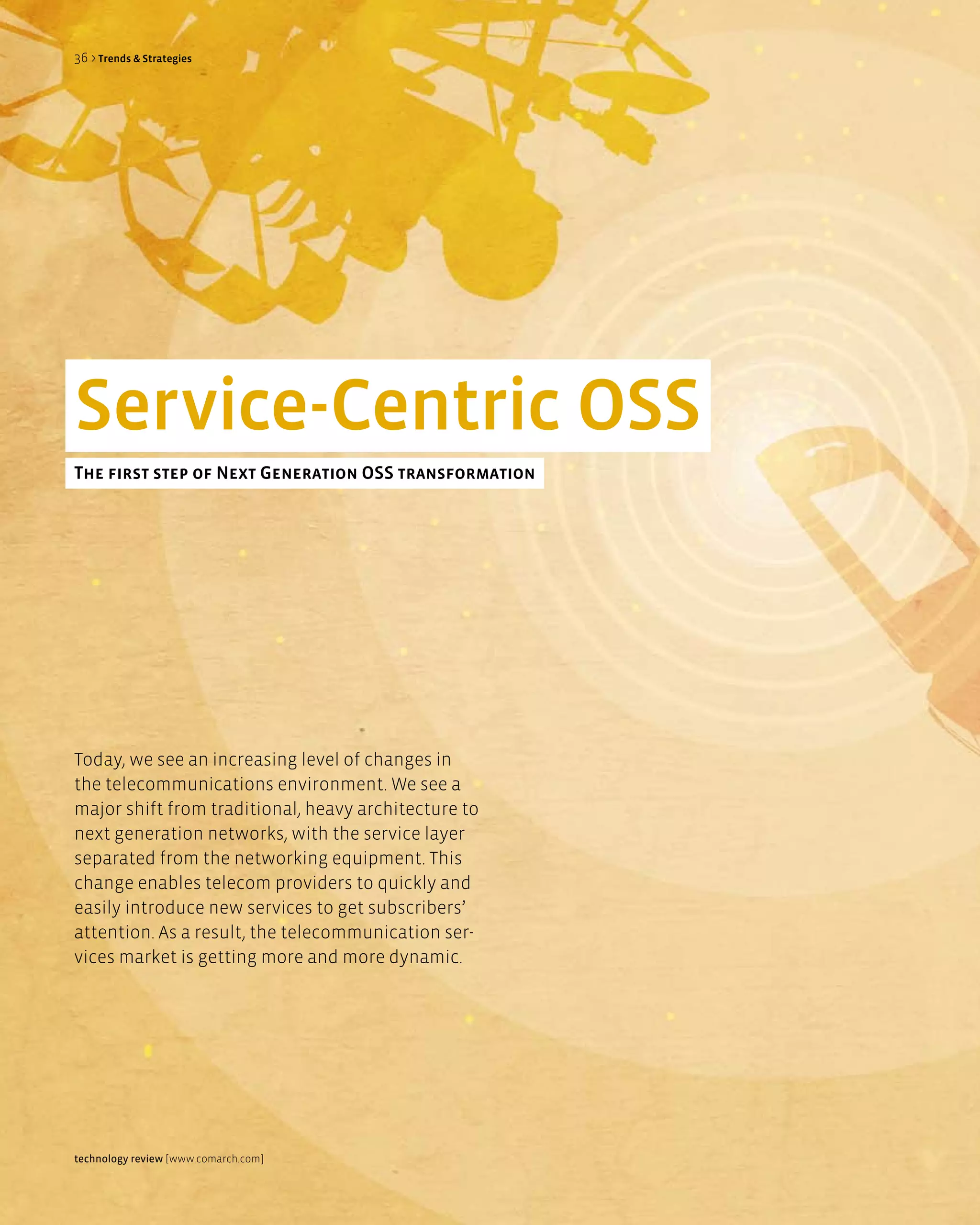 36 > Trends & Strategies




Service-Centric OSS
The first step of next generation OSS transformation




Today, we see an increasing level of changes in
the telecommunications environment. We see a
major shift from traditional, heavy architecture to
next generation networks, with the service layer
separated from the networking equipment. This
change enables telecom providers to quickly and
easily introduce new services to get subscribers’
attention. As a result, the telecommunication ser-
vices market is getting more and more dynamic.




technology review [www.comarch.com]
 