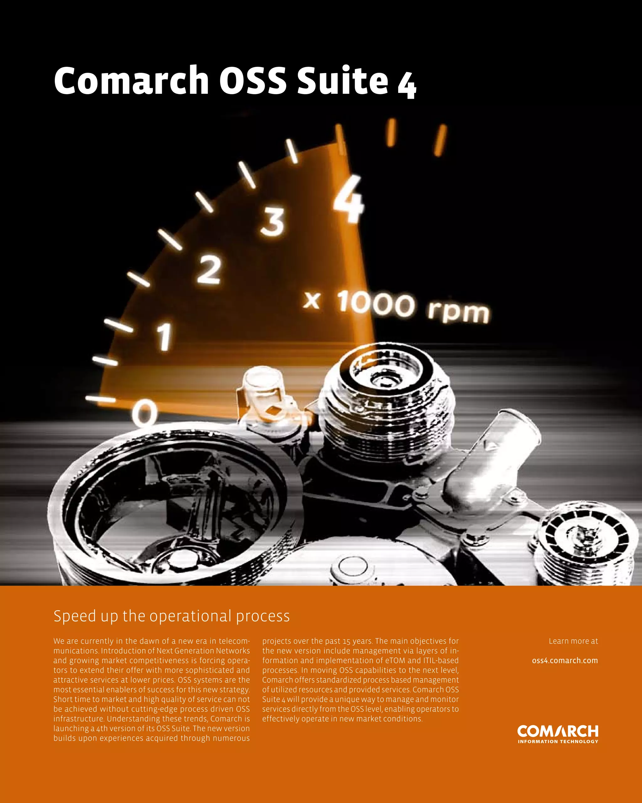 Comarch oss suite 4




Speed up the operational process
We are currently in the dawn of a new era in telecom-       projects over the past 15 years. The main objectives for          Learn more at
munications. Introduction of Next Generation Networks       the new version include management via layers of in-
and growing market competitiveness is forcing opera-        formation and implementation of eTOM and ITIL-based           oss4.comarch.com
tors to extend their offer with more sophisticated and      processes. In moving OSS capabilities to the next level,
attractive services at lower prices. OSS systems are the    Comarch offers standardized process based management
most essential enablers of success for this new strategy.   of utilized resources and provided services. Comarch OSS
Short time to market and high quality of service can not    Suite 4 will provide a unique way to manage and monitor
be achieved without cutting-edge process driven OSS         services directly from the OSS level, enabling operators to
infrastructure. Understanding these trends, Comarch is      effectively operate in new market conditions.
launching a 4th version of its OSS Suite. The new version
builds upon experiences acquired through numerous
 