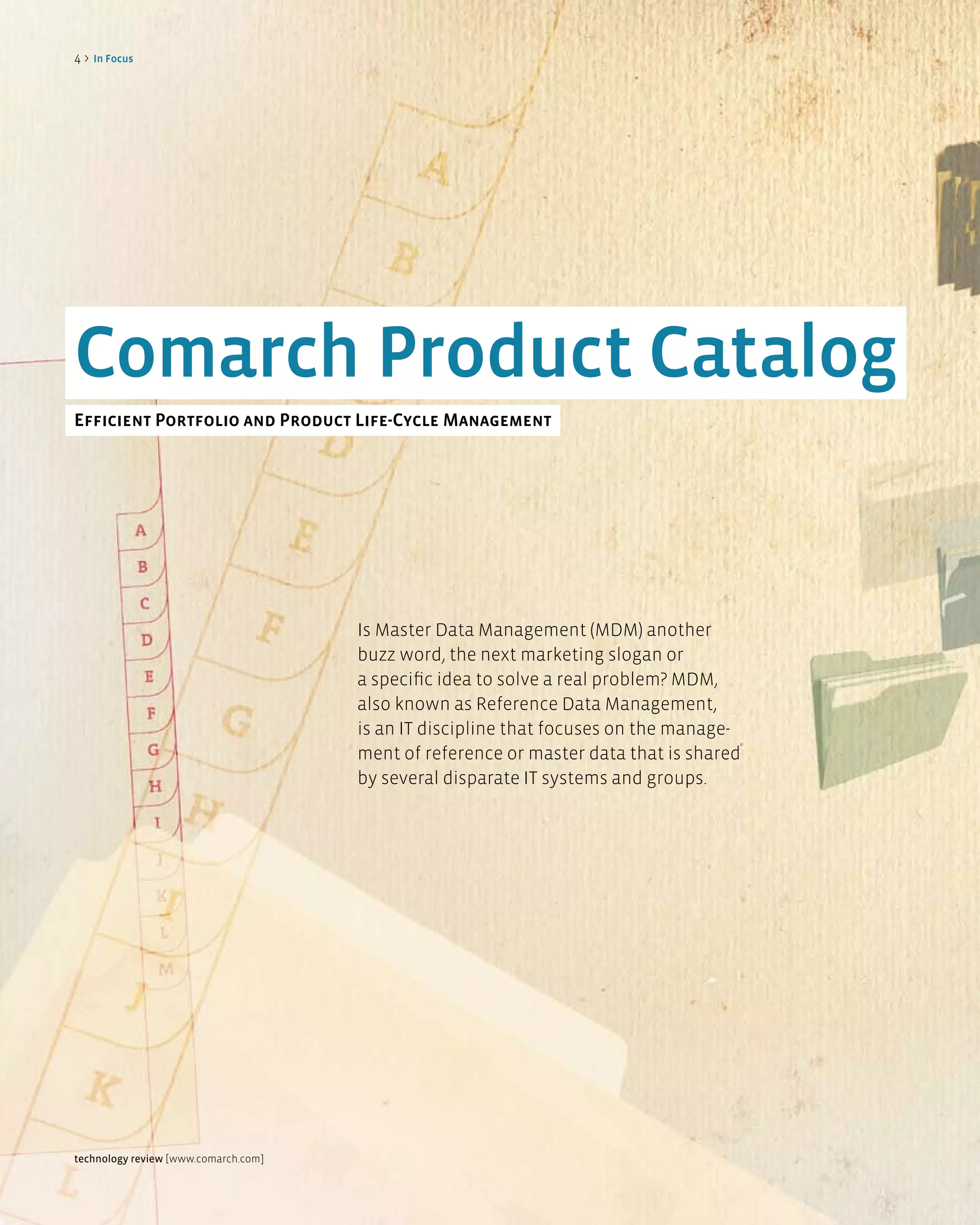 4>   in Focus




Comarch Product Catalog
efficient Portfolio and Product life-Cycle Management




                                      Is Master Data Management (MDM) another
                                      buzz word, the next marketing slogan or
                                      a specific idea to solve a real problem? MDM,
                                      also known as Reference Data Management,
                                      is an IT discipline that focuses on the manage-
                                      ment of reference or master data that is shared
                                      by several disparate IT systems and groups.




technology review [www.comarch.com]
 