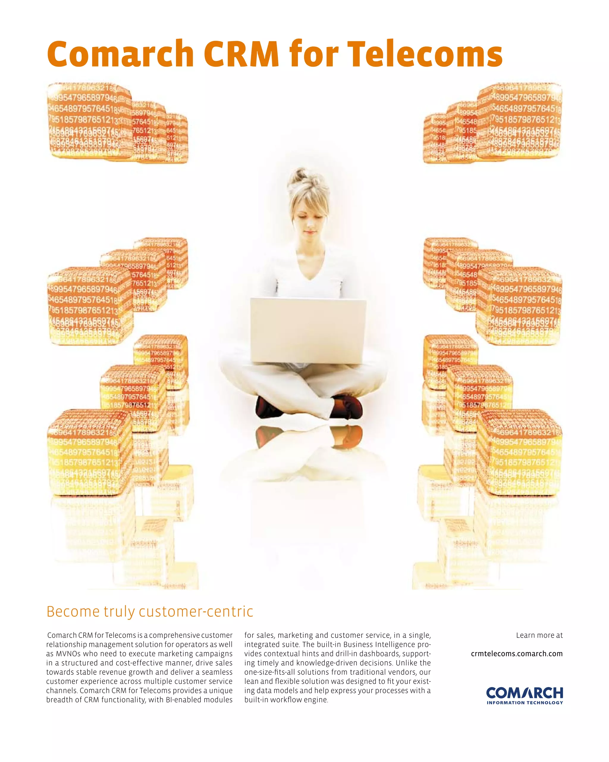 Comarch Crm for telecoms




Become truly customer-centric
 Comarch CRM for Telecoms is a comprehensive customer    for sales, marketing and customer service, in a single,                 Learn more at
relationship management solution for operators as well   integrated suite. The built-in Business Intelligence pro-
as MVNOs who need to execute marketing campaigns         vides contextual hints and drill-in dashboards, support-     crmtelecoms.comarch.com
in a structured and cost-effective manner, drive sales   ing timely and knowledge-driven decisions. Unlike the
towards stable revenue growth and deliver a seamless     one-size-fits-all solutions from traditional vendors, our
customer experience across multiple customer service     lean and flexible solution was designed to fit your exist-
channels. Comarch CRM for Telecoms provides a unique     ing data models and help express your processes with a
breadth of CRM functionality, with BI-enabled modules    built-in workflow engine.
 