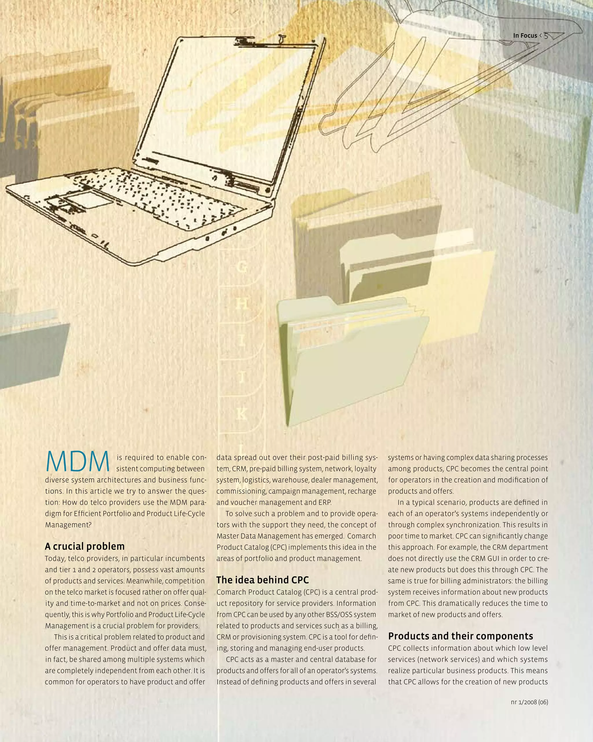 in Focus < 5




MDM                    is required to enable con-
                       sistent computing between
diverse system architectures and business func-
                                                        data spread out over their post-paid billing sys-
                                                        tem, CRM, pre-paid billing system, network, loyalty
                                                        system, logistics, warehouse, dealer management,
                                                                                                                systems or having complex data sharing processes
                                                                                                                among products, CPC becomes the central point
                                                                                                                for operators in the creation and modification of
tions. In this article we try to answer the ques-       commissioning, campaign management, recharge            products and offers.
tion: How do telco providers use the MDM para-          and voucher management and ERP.                            In a typical scenario, products are defined in
digm for Efficient Portfolio and Product Life-Cycle        To solve such a problem and to provide opera-        each of an operator’s systems independently or
Management?                                             tors with the support they need, the concept of         through complex synchronization. This results in
                                                        Master Data Management has emerged. Comarch             poor time to market. CPC can significantly change
a crucial problem                                       Product Catalog (CPC) implements this idea in the       this approach. For example, the CRM department
Today, telco providers, in particular incumbents        areas of portfolio and product management.              does not directly use the CRM GUI in order to cre-
and tier 1 and 2 operators, possess vast amounts                                                                ate new products but does this through CPC. The
of products and services. Meanwhile, competition        The idea behind CPC                                     same is true for billing administrators: the billing
on the telco market is focused rather on offer qual-    Comarch Product Catalog (CPC) is a central prod-        system receives information about new products
ity and time-to-market and not on prices. Conse-        uct repository for service providers. Information       from CPC. This dramatically reduces the time to
quently, this is why Portfolio and Product Life-Cycle   from CPC can be used by any other BSS/OSS system        market of new products and offers.
Management is a crucial problem for providers.          related to products and services such as a billing,
   This is a critical problem related to product and    CRM or provisioning system. CPC is a tool for defin-    Products and their components
offer management. Product and offer data must,          ing, storing and managing end-user products.            CPC collects information about which low level
in fact, be shared among multiple systems which            CPC acts as a master and central database for        services (network services) and which systems
are completely independent from each other. It is       products and offers for all of an operator’s systems.   realize particular business products. This means
common for operators to have product and offer          Instead of defining products and offers in several      that CPC allows for the creation of new products

                                                                                                                                                       nr 1/2008 (06)
 