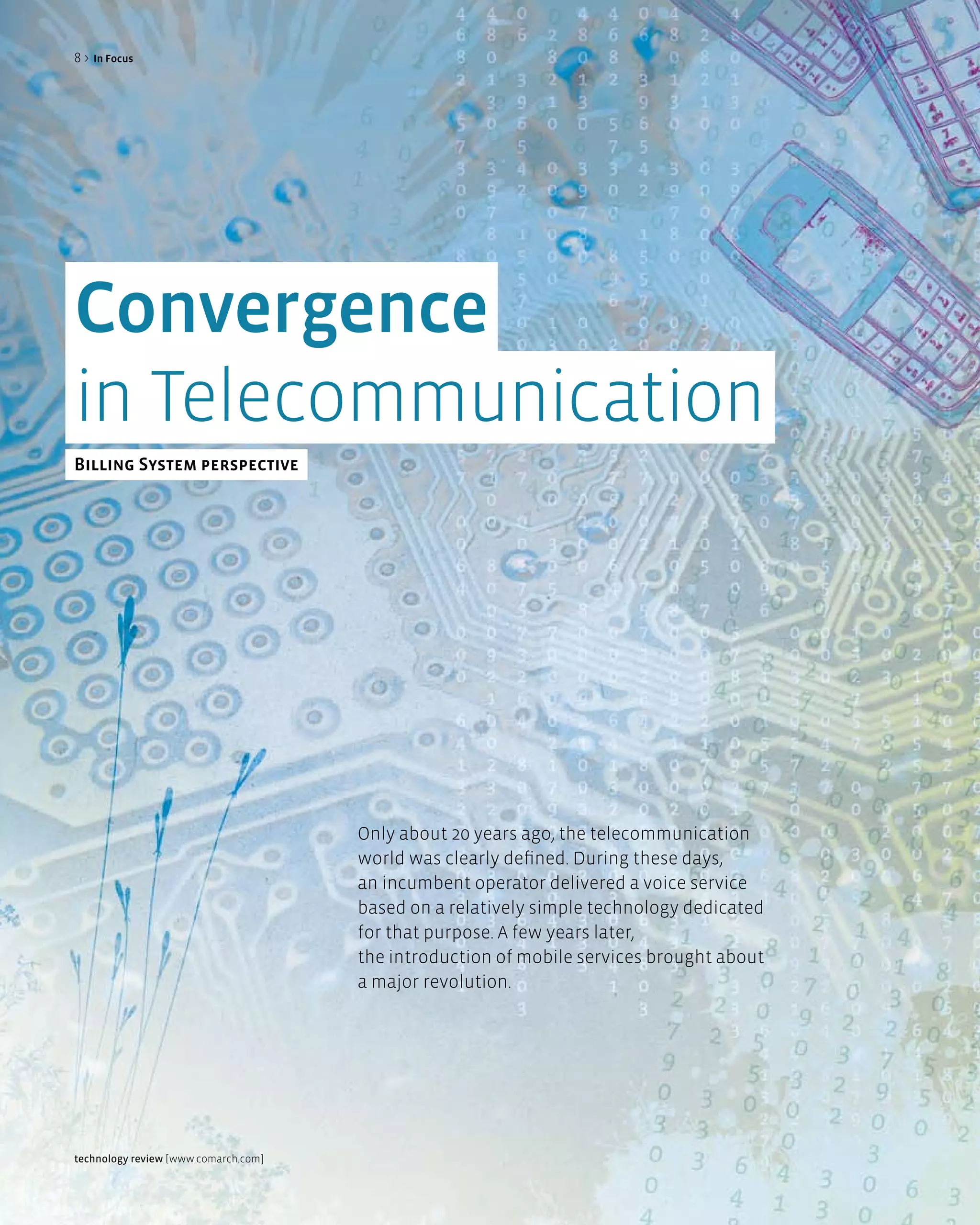 8>   in Focus




Convergence
in Telecommunication
Billing System perspective




                                      Only about 20 years ago, the telecommunication
                                      world was clearly defined. During these days,
                                      an incumbent operator delivered a voice service
                                      based on a relatively simple technology dedicated
                                      for that purpose. A few years later,
                                      the introduction of mobile services brought about
                                      a major revolution.




technology review [www.comarch.com]
 