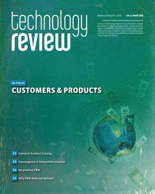 www.comarch.com                  n0 1/2008 (06)
                                             Comarch Telecommunications Business Unit
                                        Comarch Technology Review is a publication created
                                        by Comarch experts and specialists. It aims at assist-
                                        ing our customers and partners in obtaining in-depth
                                        information about market trends and developments,
                                        and the technological possibilities of addressing the
                                        most important issues.




in focus

Customers & ProduCts




>>   Comarch Product Catalog

>>   Convergence in Telecommunication

>>   On-premise CRM

>>   Why CRM does not deliver?
 