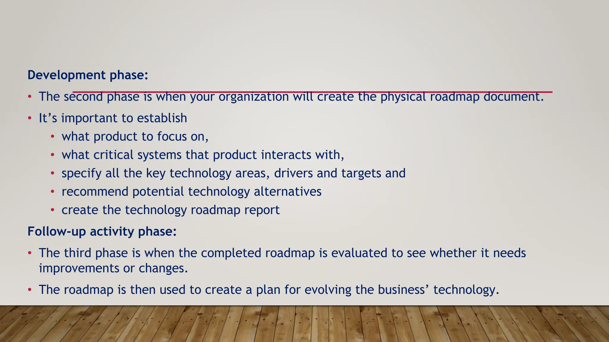 Development phase:
• The second phase is when your organization will create the physical roadmap document.
• It’s important to establish
• what product to focus on,
• what critical systems that product interacts with,
• specify all the key technology areas, drivers and targets and
• recommend potential technology alternatives
• create the technology roadmap report
Follow-up activity phase:
• The third phase is when the completed roadmap is evaluated to see whether it needs
improvements or changes.
• The roadmap is then used to create a plan for evolving the business’ technology.
 