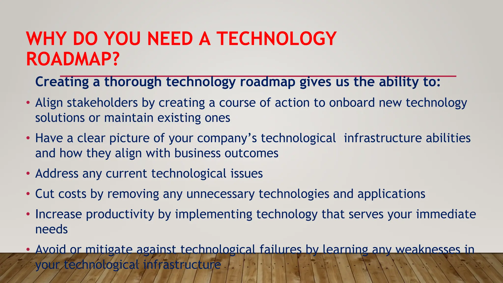 WHY DO YOU NEED A TECHNOLOGY
ROADMAP?
Creating a thorough technology roadmap gives us the ability to:
• Align stakeholders by creating a course of action to onboard new technology
solutions or maintain existing ones
• Have a clear picture of your company’s technological infrastructure abilities
and how they align with business outcomes
• Address any current technological issues
• Cut costs by removing any unnecessary technologies and applications
• Increase productivity by implementing technology that serves your immediate
needs
• Avoid or mitigate against technological failures by learning any weaknesses in
your technological infrastructure
 