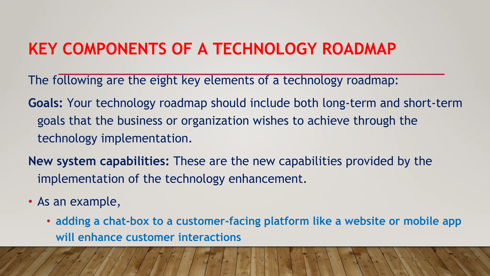 KEY COMPONENTS OF A TECHNOLOGY ROADMAP
The following are the eight key elements of a technology roadmap:
Goals: Your technology roadmap should include both long-term and short-term
goals that the business or organization wishes to achieve through the
technology implementation.
New system capabilities: These are the new capabilities provided by the
implementation of the technology enhancement.
• As an example,
• adding a chat-box to a customer-facing platform like a website or mobile app
will enhance customer interactions
 