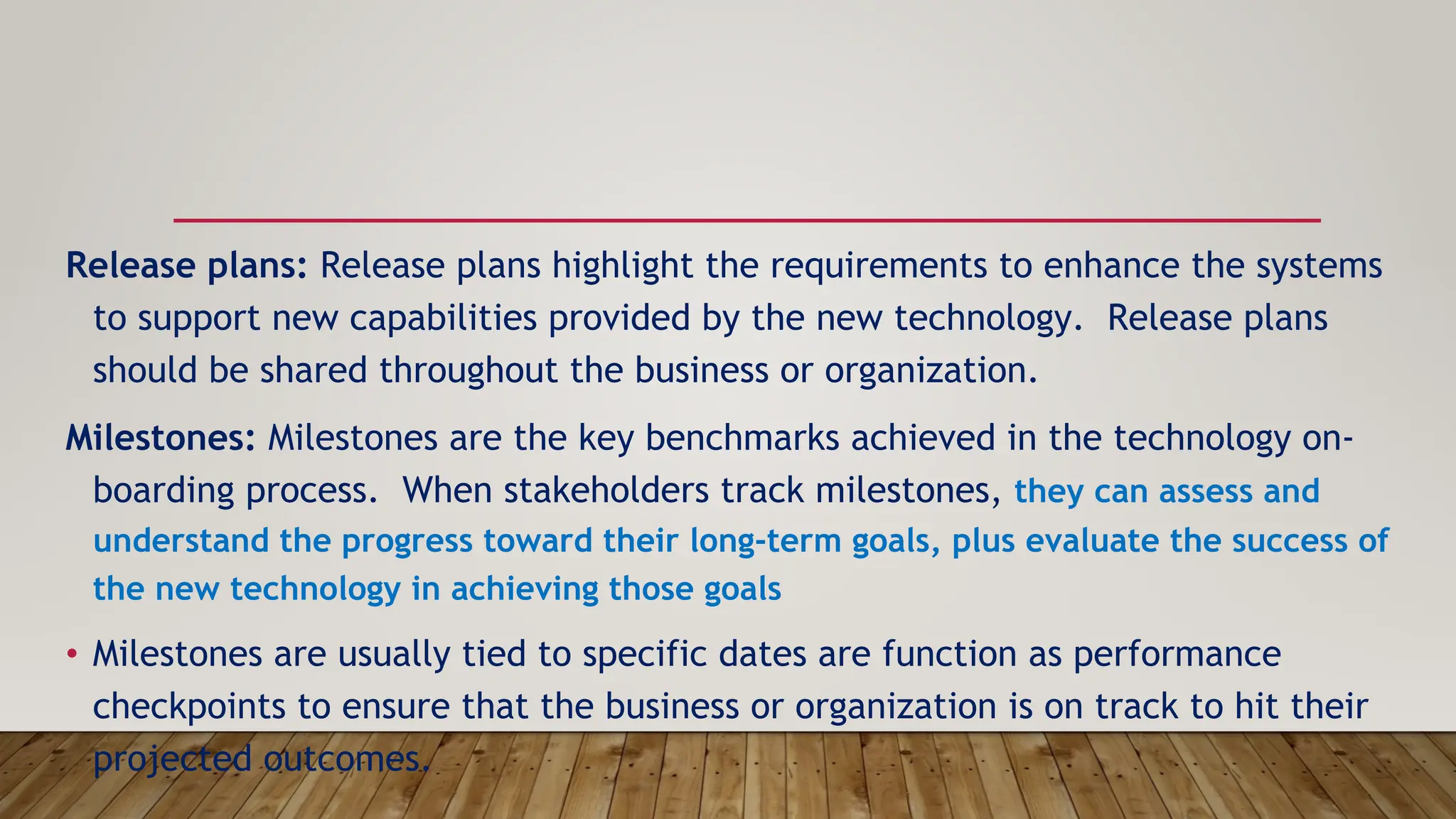 Release plans: Release plans highlight the requirements to enhance the systems
to support new capabilities provided by the new technology. Release plans
should be shared throughout the business or organization.
Milestones: Milestones are the key benchmarks achieved in the technology on-
boarding process. When stakeholders track milestones, they can assess and
understand the progress toward their long-term goals, plus evaluate the success of
the new technology in achieving those goals
• Milestones are usually tied to specific dates are function as performance
checkpoints to ensure that the business or organization is on track to hit their
projected outcomes.
 