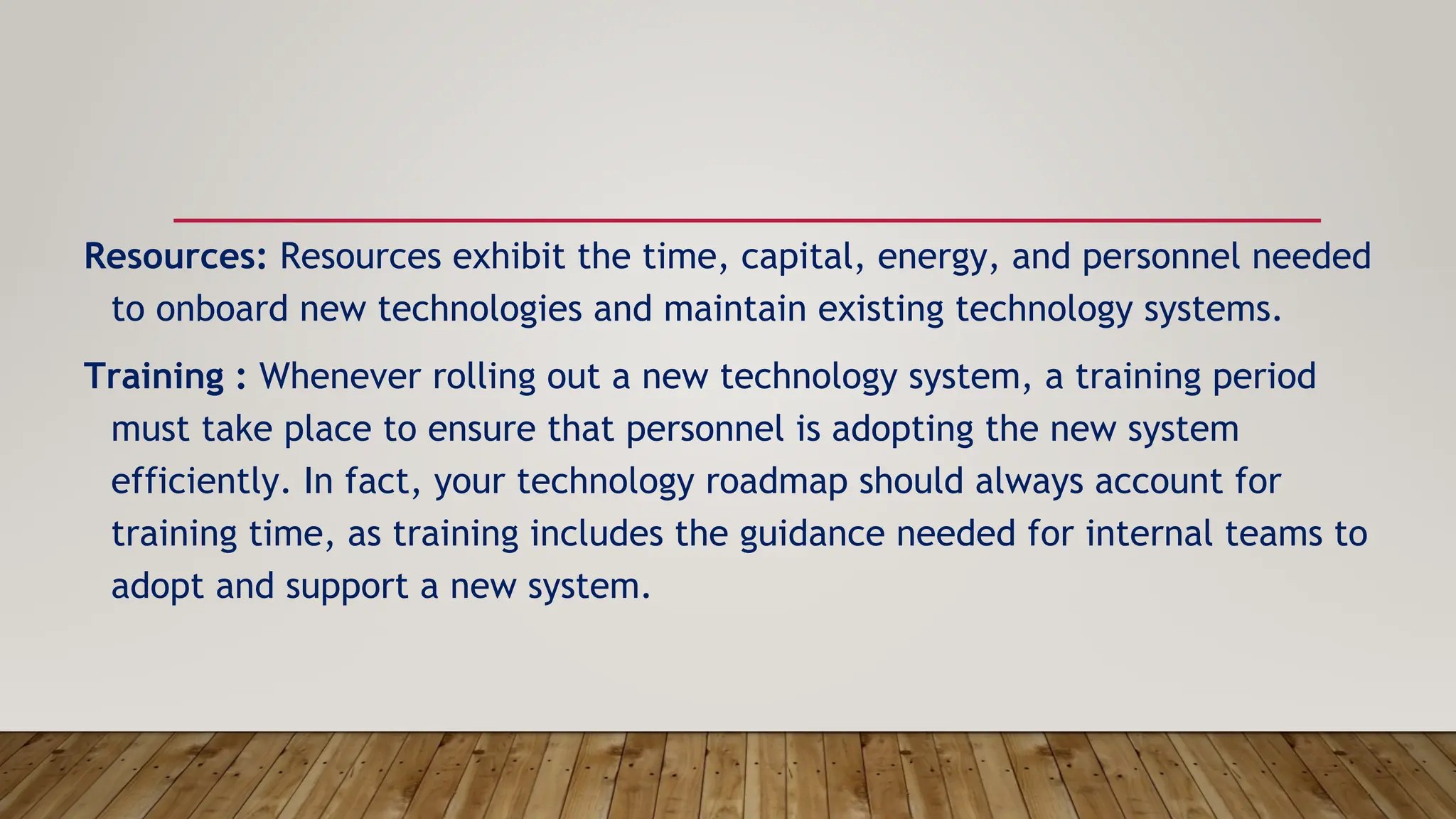 Resources: Resources exhibit the time, capital, energy, and personnel needed
to onboard new technologies and maintain existing technology systems.
Training : Whenever rolling out a new technology system, a training period
must take place to ensure that personnel is adopting the new system
efficiently. In fact, your technology roadmap should always account for
training time, as training includes the guidance needed for internal teams to
adopt and support a new system.
 