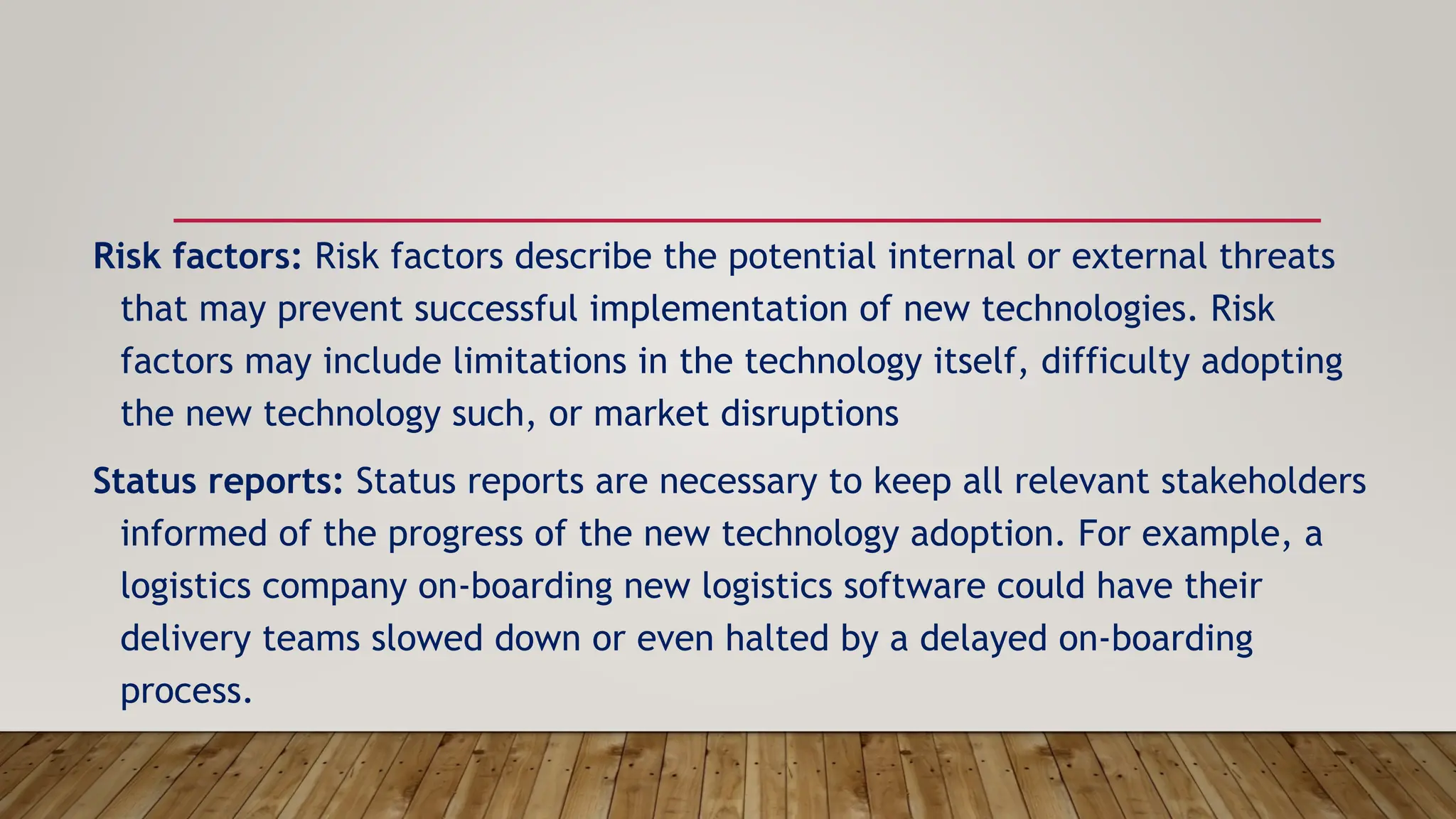 Risk factors: Risk factors describe the potential internal or external threats
that may prevent successful implementation of new technologies. Risk
factors may include limitations in the technology itself, difficulty adopting
the new technology such, or market disruptions
Status reports: Status reports are necessary to keep all relevant stakeholders
informed of the progress of the new technology adoption. For example, a
logistics company on-boarding new logistics software could have their
delivery teams slowed down or even halted by a delayed on-boarding
process.
 