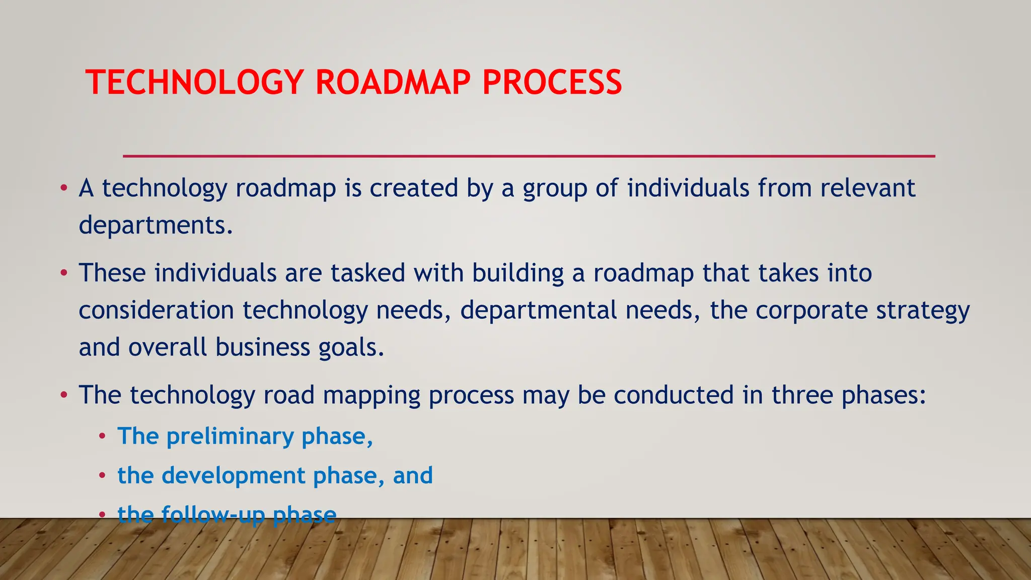 TECHNOLOGY ROADMAP PROCESS
• A technology roadmap is created by a group of individuals from relevant
departments.
• These individuals are tasked with building a roadmap that takes into
consideration technology needs, departmental needs, the corporate strategy
and overall business goals.
• The technology road mapping process may be conducted in three phases:
• The preliminary phase,
• the development phase, and
• the follow-up phase
 