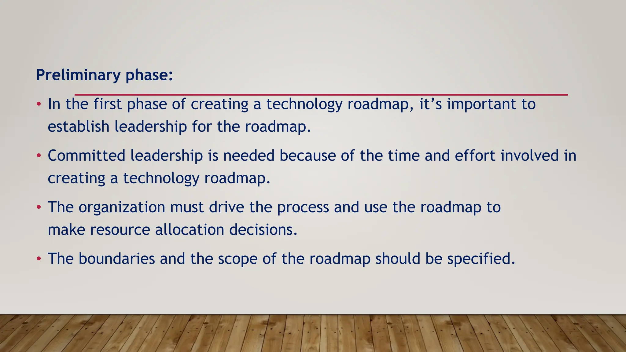Preliminary phase:
• In the first phase of creating a technology roadmap, it’s important to
establish leadership for the roadmap.
• Committed leadership is needed because of the time and effort involved in
creating a technology roadmap.
• The organization must drive the process and use the roadmap to
make resource allocation decisions.
• The boundaries and the scope of the roadmap should be specified.
 