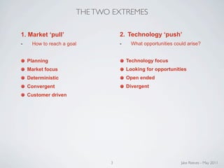 THE TWO EXTREMES

1. Market ‘pull’                   2. Technology ‘push’
-     How to reach a goal          -     What opportunities could arise?


    Planning                           Technology focus
    Market focus                       Looking for opportunities
    Deterministic                      Open ended
    Convergent                         Divergent
    Customer driven




                               3                               Jake Reeves - May 2011
 