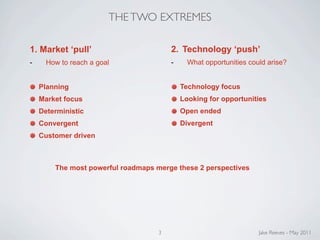 THE TWO EXTREMES

1. Market ‘pull’                        2. Technology ‘push’
-     How to reach a goal               -     What opportunities could arise?


    Planning                                Technology focus
    Market focus                            Looking for opportunities
    Deterministic                           Open ended
    Convergent                              Divergent
    Customer driven



        The most powerful roadmaps merge these 2 perspectives




                                    3                               Jake Reeves - May 2011
 