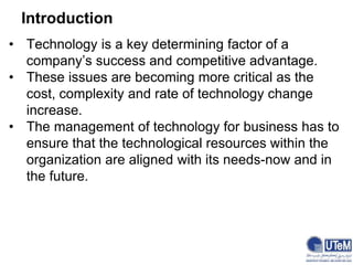 Introduction
• Technology is a key determining factor of a
company’s success and competitive advantage.
• These issues are becoming more critical as the
cost, complexity and rate of technology change
increase.
• The management of technology for business has to
ensure that the technological resources within the
organization are aligned with its needs-now and in
the future.
 