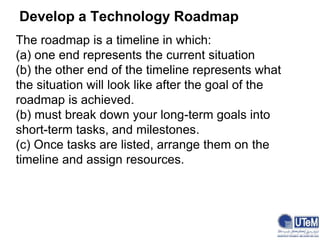 Develop a Technology Roadmap
The roadmap is a timeline in which:
(a) one end represents the current situation
(b) the other end of the timeline represents what
the situation will look like after the goal of the
roadmap is achieved.
(b) must break down your long-term goals into
short-term tasks, and milestones.
(c) Once tasks are listed, arrange them on the
timeline and assign resources.
 