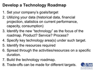 Develop a Technology Roadmap
1. Set your company’s goals/target
2. Utilizing your data (historical data, financial
projection, statistics on current performance,
capacity, consumption)
3. Identify the new “technology” as the focus of the
roadmap. Product? Service? Process?
4. Specify key technology area(s) under such target.
5. Identify the resources required
6. Spread through the activities/resources on a specific
duration.
7. Build the technology roadmap.
8. Trade-offs can be made for different targets.
 