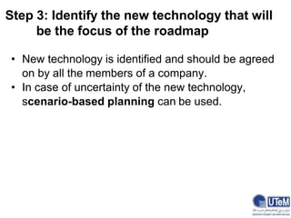 Step 3: Identify the new technology that will
be the focus of the roadmap
• New technology is identified and should be agreed
on by all the members of a company.
• In case of uncertainty of the new technology,
scenario-based planning can be used.
 