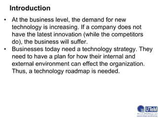 Introduction
• At the business level, the demand for new
technology is increasing. If a company does not
have the latest innovation (while the competitors
do), the business will suffer.
• Businesses today need a technology strategy. They
need to have a plan for how their internal and
external environment can effect the organization.
Thus, a technology roadmap is needed.
 
