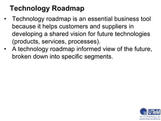 Technology Roadmap
• Technology roadmap is an essential business tool
because it helps customers and suppliers in
developing a shared vision for future technologies
(products, services, processes).
• A technology roadmap informed view of the future,
broken down into specific segments.
 