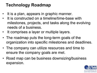 Technology Roadmap
• It is a plan, appears in graphic manner.
• It is constructed on a timeline/time-base with
milestones, projects, and tasks along the evolving
needs of a business.
• It comprises a layer or multiple layers.
• The roadmap puts the long-term goals of the
organization into specific milestones and deadlines.
• The company can utilize resources and time to
ensure the company goals are met.
• Road map can be business downsizing/business
expansion.
 