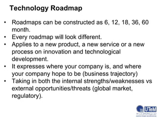 Technology Roadmap
• Roadmaps can be constructed as 6, 12, 18, 36, 60
month.
• Every roadmap will look different.
• Applies to a new product, a new service or a new
process on innovation and technological
development.
• It expresses where your company is, and where
your company hope to be (business trajectory)
• Taking in both the internal strengths/weaknesses vs
external opportunities/threats (global market,
regulatory).
 