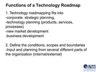 1. Technology roadmapping fits into
-corporate strategic planning,
-technology planning (products, services,
processes)
-new market development
-business development
2. Define the conditions, scopes and boundaries
-Input and planning from several different parts of
the organization (internal/external)
Functions of a Technology Roadmap
 