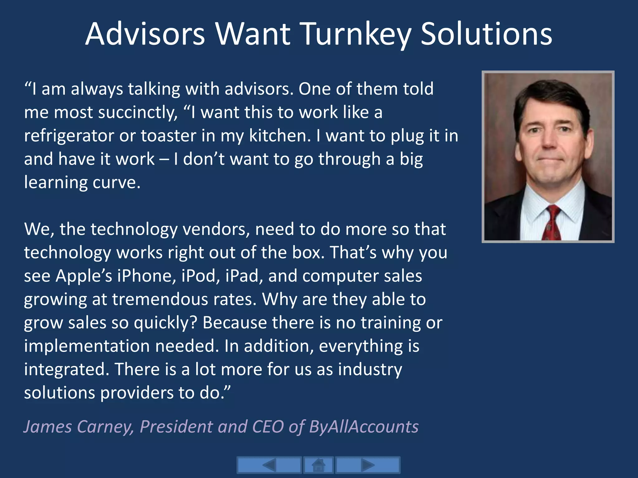 Advisors Want Turnkey Solutions
“I am always talking with advisors. One of them told
me most succinctly, “I want this to work like a
refrigerator or toaster in my kitchen. I want to plug it in
and have it work – I don’t want to go through a big
learning curve.
We, the technology vendors, need to do more so that
technology works right out of the box. That’s why you
see Apple’s iPhone, iPod, iPad, and computer sales
growing at tremendous rates. Why are they able to
grow sales so quickly? Because there is no training or
implementation needed. In addition, everything is
integrated. There is a lot more for us as industry
solutions providers to do.”
James Carney, President and CEO of ByAllAccounts
 