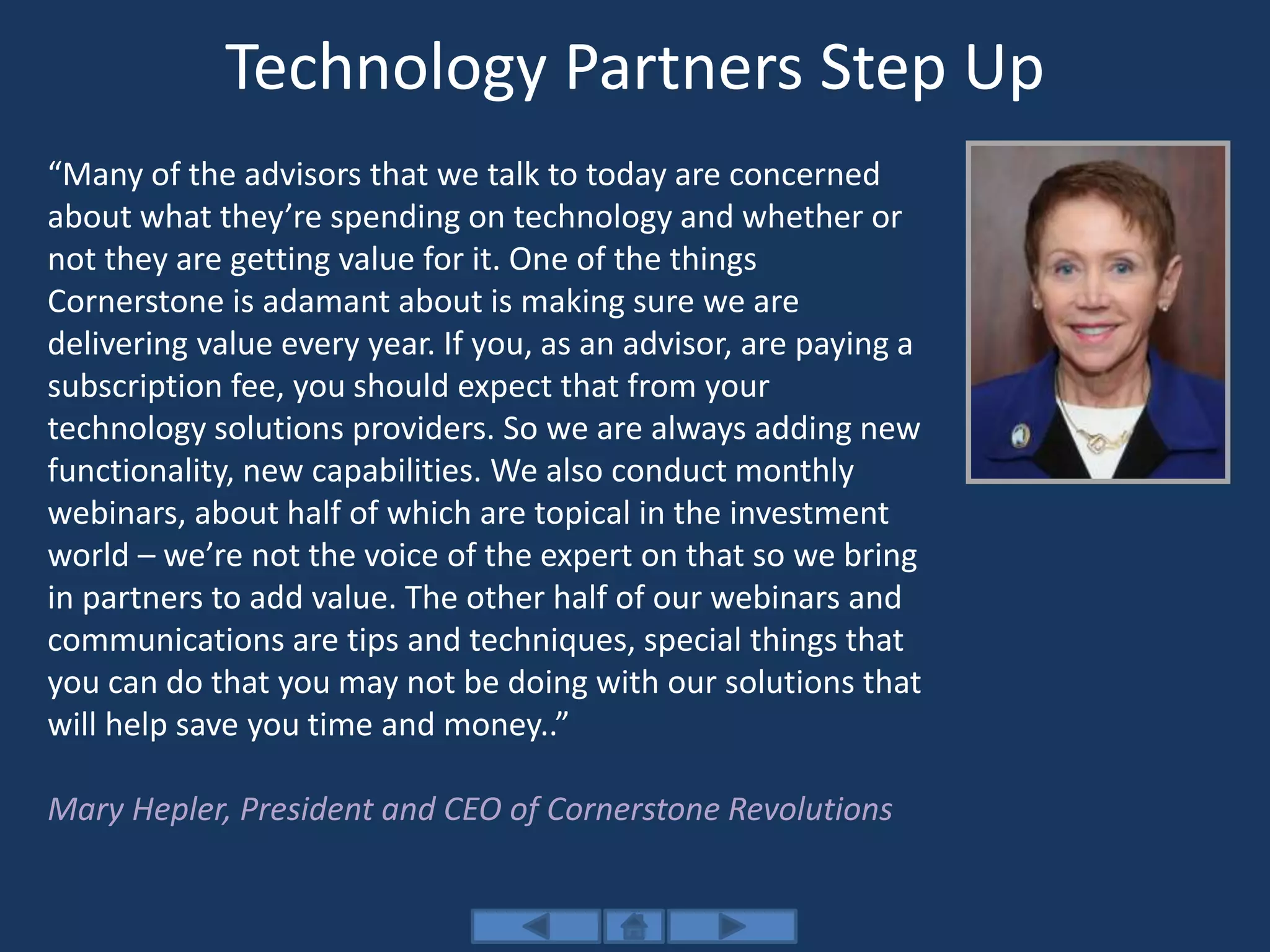 Technology Partners Step Up
“Many of the advisors that we talk to today are concerned
about what they’re spending on technology and whether or
not they are getting value for it. One of the things
Cornerstone is adamant about is making sure we are
delivering value every year. If you, as an advisor, are paying a
subscription fee, you should expect that from your
technology solutions providers. So we are always adding new
functionality, new capabilities. We also conduct monthly
webinars, about half of which are topical in the investment
world – we’re not the voice of the expert on that so we bring
in partners to add value. The other half of our webinars and
communications are tips and techniques, special things that
you can do that you may not be doing with our solutions that
will help save you time and money..”
Mary Hepler, President and CEO of Cornerstone Revolutions
 