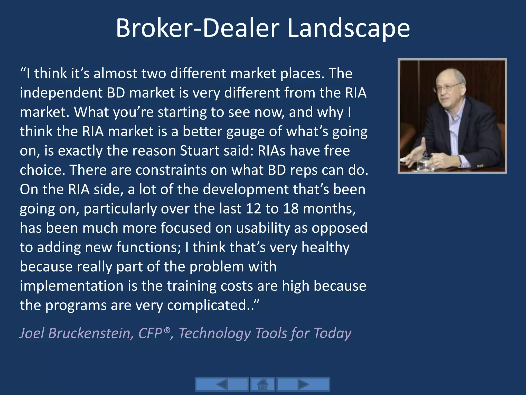 Broker-Dealer Landscape
“I think it’s almost two different market places. The
independent BD market is very different from the RIA
market. What you’re starting to see now, and why I
think the RIA market is a better gauge of what’s going
on, is exactly the reason Stuart said: RIAs have free
choice. There are constraints on what BD reps can do.
On the RIA side, a lot of the development that’s been
going on, particularly over the last 12 to 18 months,
has been much more focused on usability as opposed
to adding new functions; I think that’s very healthy
because really part of the problem with
implementation is the training costs are high because
the programs are very complicated..”
Joel Bruckenstein, CFP®, Technology Tools for Today
 