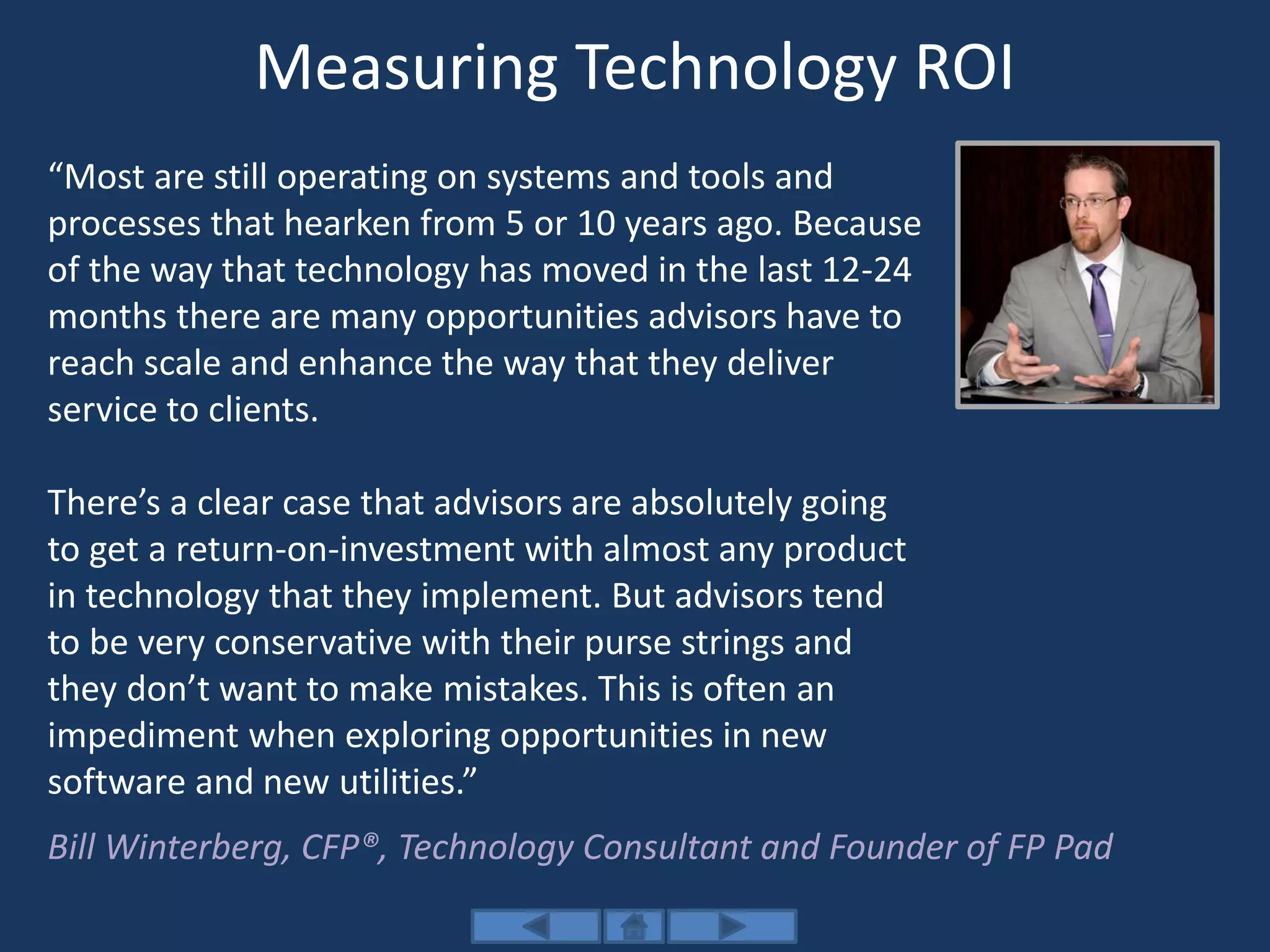 Measuring Technology ROI
“Most are still operating on systems and tools and
processes that hearken from 5 or 10 years ago. Because
of the way that technology has moved in the last 12-24
months there are many opportunities advisors have to
reach scale and enhance the way that they deliver
service to clients.
There’s a clear case that advisors are absolutely going
to get a return-on-investment with almost any product
in technology that they implement. But advisors tend
to be very conservative with their purse strings and
they don’t want to make mistakes. This is often an
impediment when exploring opportunities in new
software and new utilities.”
Bill Winterberg, CFP®, Technology Consultant and Founder of FP Pad
 