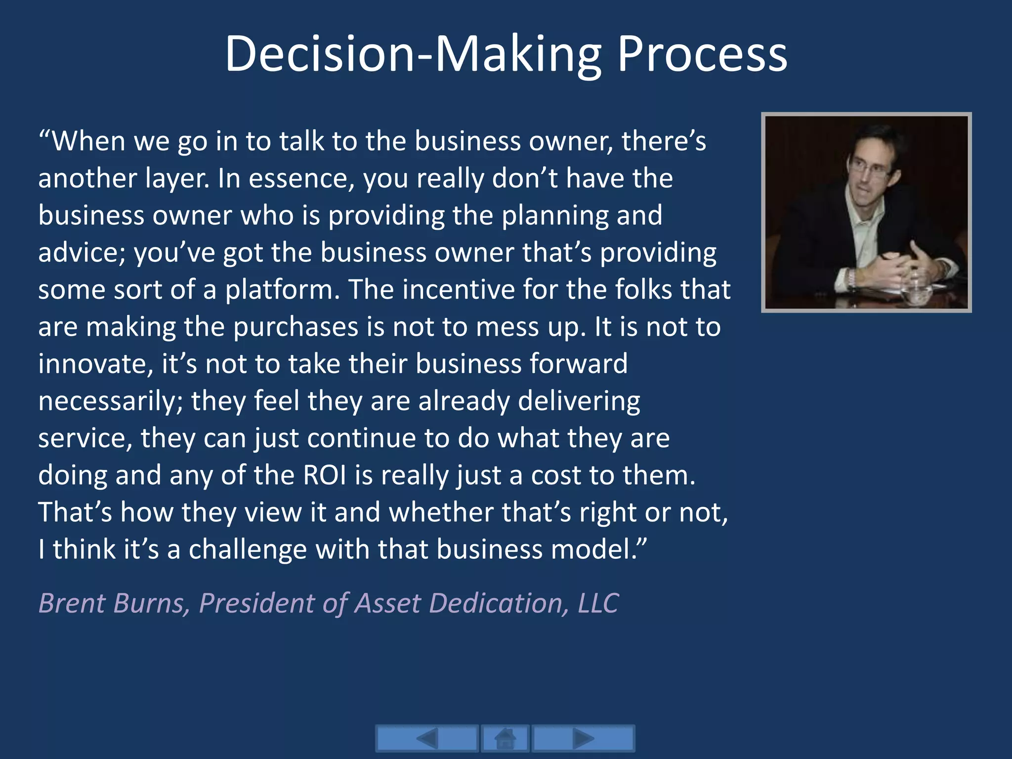 Decision-Making Process
“When we go in to talk to the business owner, there’s
another layer. In essence, you really don’t have the
business owner who is providing the planning and
advice; you’ve got the business owner that’s providing
some sort of a platform. The incentive for the folks that
are making the purchases is not to mess up. It is not to
innovate, it’s not to take their business forward
necessarily; they feel they are already delivering
service, they can just continue to do what they are
doing and any of the ROI is really just a cost to them.
That’s how they view it and whether that’s right or not,
I think it’s a challenge with that business model.”
Brent Burns, President of Asset Dedication, LLC
 