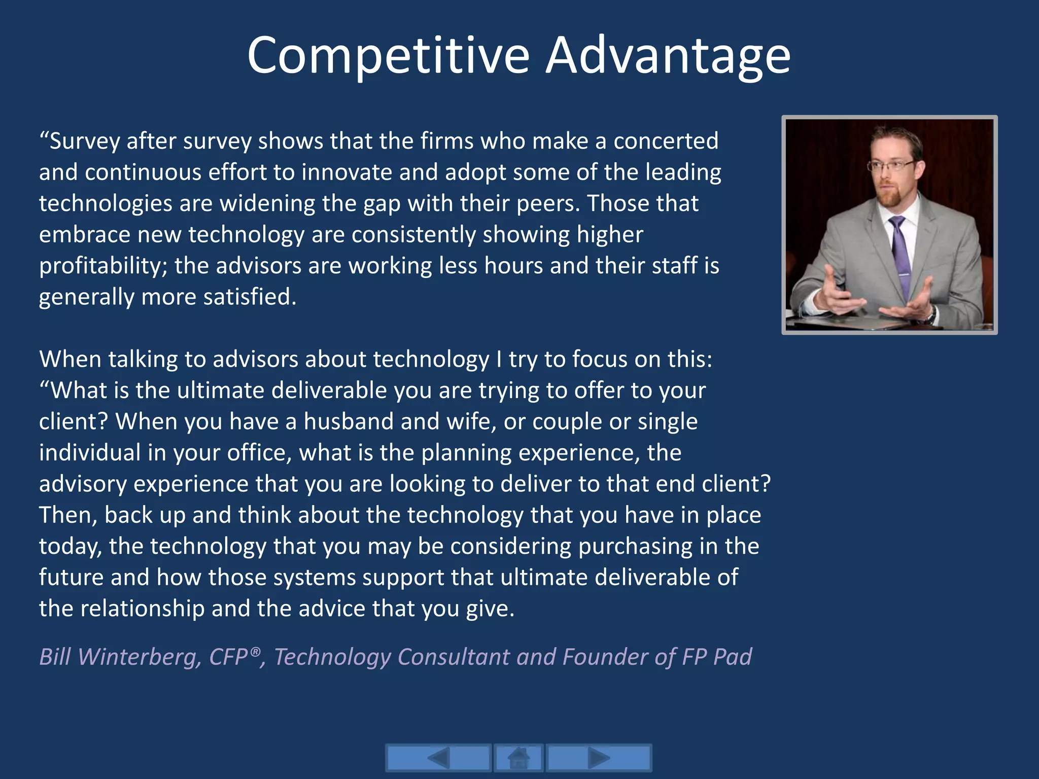 Competitive Advantage
“Survey after survey shows that the firms who make a concerted
and continuous effort to innovate and adopt some of the leading
technologies are widening the gap with their peers. Those that
embrace new technology are consistently showing higher
profitability; the advisors are working less hours and their staff is
generally more satisfied.
When talking to advisors about technology I try to focus on this:
“What is the ultimate deliverable you are trying to offer to your
client? When you have a husband and wife, or couple or single
individual in your office, what is the planning experience, the
advisory experience that you are looking to deliver to that end client?
Then, back up and think about the technology that you have in place
today, the technology that you may be considering purchasing in the
future and how those systems support that ultimate deliverable of
the relationship and the advice that you give.
Bill Winterberg, CFP®, Technology Consultant and Founder of FP Pad
 