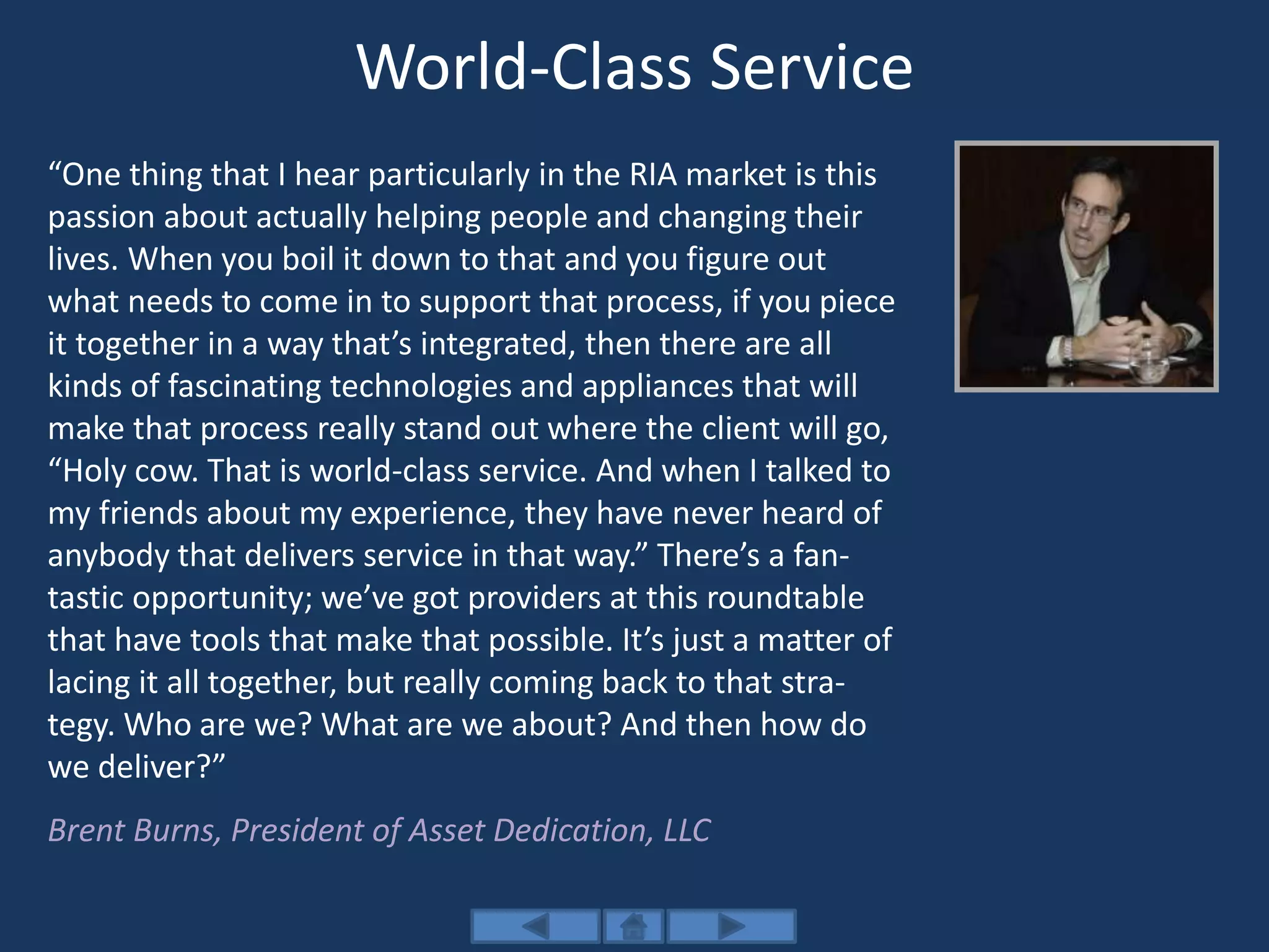 World-Class Service
“One thing that I hear particularly in the RIA market is this
passion about actually helping people and changing their
lives. When you boil it down to that and you figure out
what needs to come in to support that process, if you piece
it together in a way that’s integrated, then there are all
kinds of fascinating technologies and appliances that will
make that process really stand out where the client will go,
“Holy cow. That is world-class service. And when I talked to
my friends about my experience, they have never heard of
anybody that delivers service in that way.” There’s a fan-
tastic opportunity; we’ve got providers at this roundtable
that have tools that make that possible. It’s just a matter of
lacing it all together, but really coming back to that stra-
tegy. Who are we? What are we about? And then how do
we deliver?”
Brent Burns, President of Asset Dedication, LLC
 