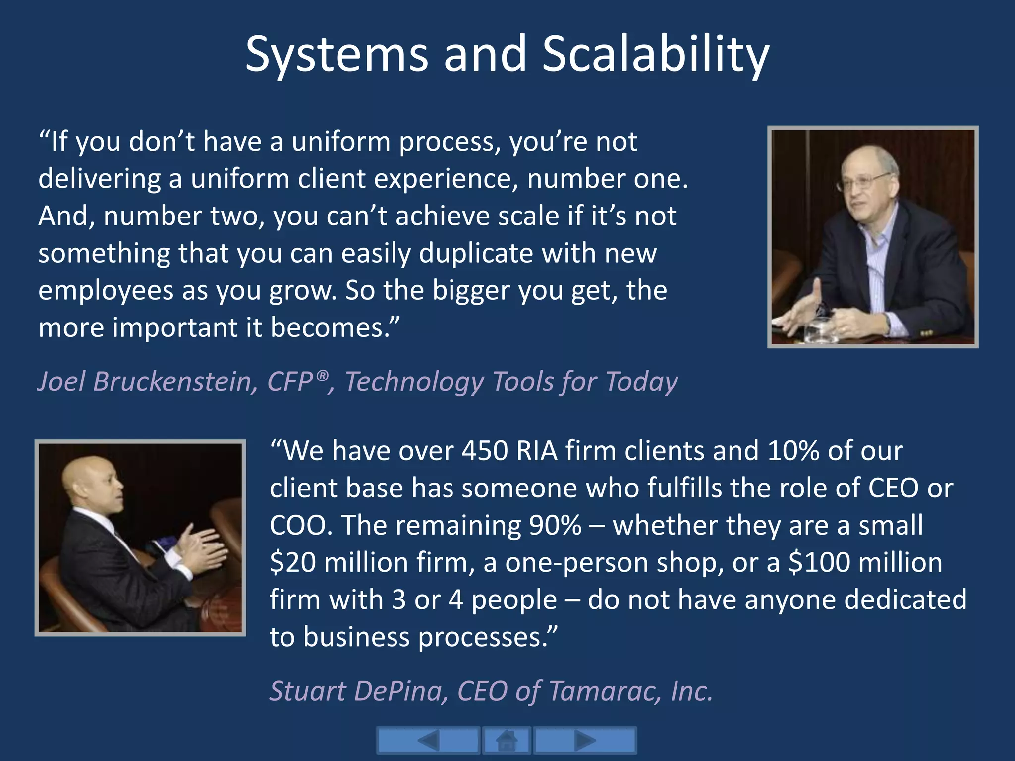 Systems and Scalability
“If you don’t have a uniform process, you’re not
delivering a uniform client experience, number one.
And, number two, you can’t achieve scale if it’s not
something that you can easily duplicate with new
employees as you grow. So the bigger you get, the
more important it becomes.”
Joel Bruckenstein, CFP®, Technology Tools for Today
“We have over 450 RIA firm clients and 10% of our
client base has someone who fulfills the role of CEO or
COO. The remaining 90% – whether they are a small
$20 million firm, a one-person shop, or a $100 million
firm with 3 or 4 people – do not have anyone dedicated
to business processes.”
Stuart DePina, CEO of Tamarac, Inc.
 