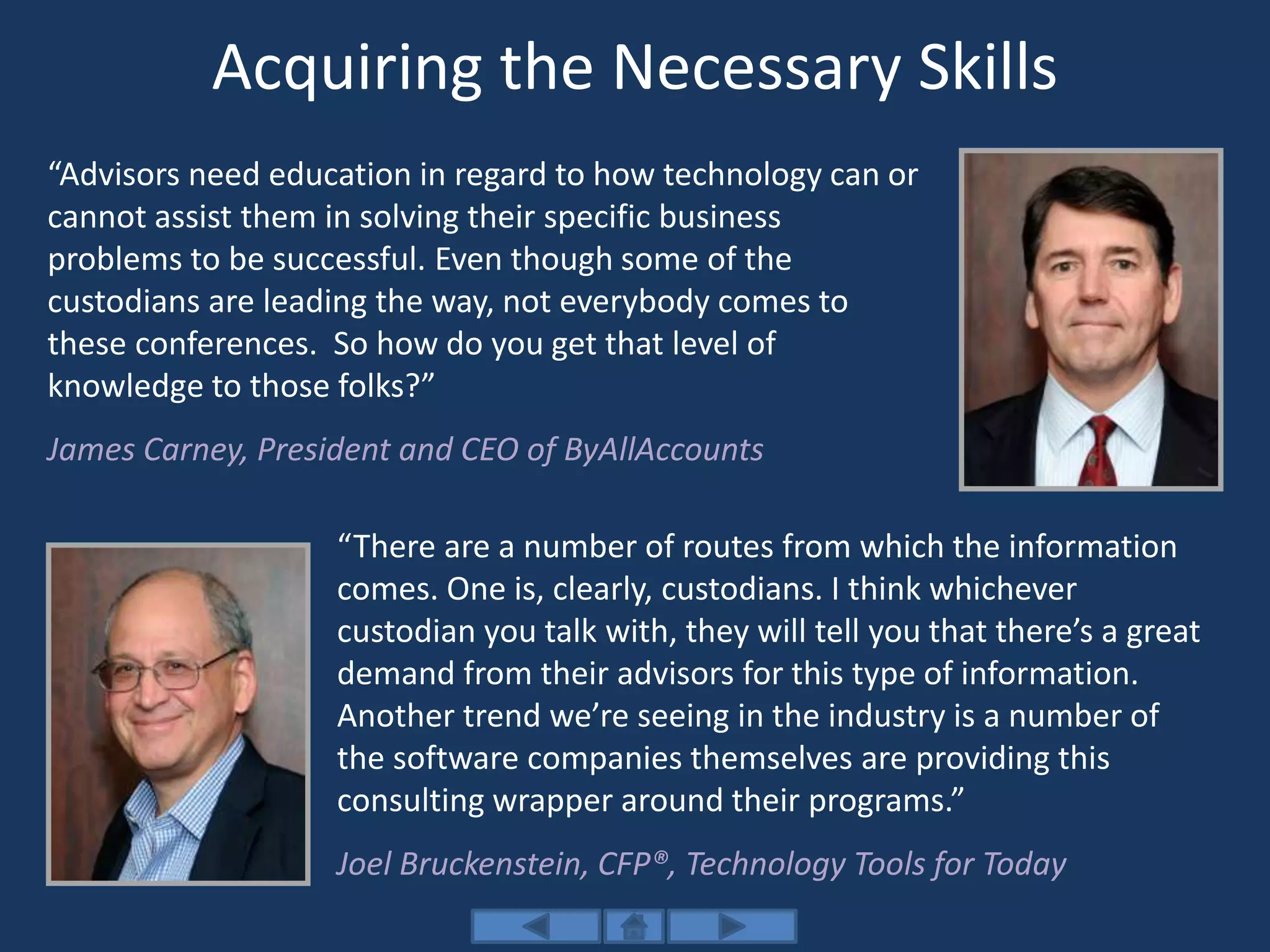 Acquiring the Necessary Skills
“Advisors need education in regard to how technology can or
cannot assist them in solving their specific business
problems to be successful. Even though some of the
custodians are leading the way, not everybody comes to
these conferences. So how do you get that level of
knowledge to those folks?”
James Carney, President and CEO of ByAllAccounts
“There are a number of routes from which the information
comes. One is, clearly, custodians. I think whichever
custodian you talk with, they will tell you that there’s a great
demand from their advisors for this type of information.
Another trend we’re seeing in the industry is a number of
the software companies themselves are providing this
consulting wrapper around their programs.”
Joel Bruckenstein, CFP®, Technology Tools for Today
 