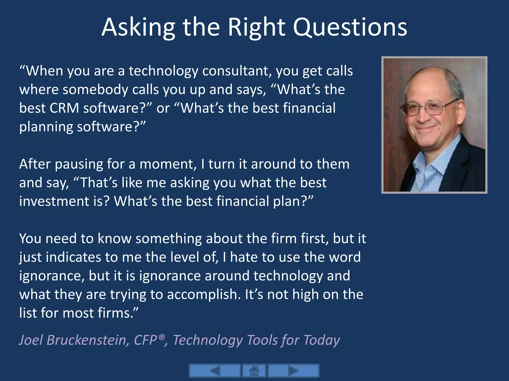 Asking the Right Questions
“When you are a technology consultant, you get calls
where somebody calls you up and says, “What’s the
best CRM software?” or “What’s the best financial
planning software?”
After pausing for a moment, I turn it around to them
and say, “That’s like me asking you what the best
investment is? What’s the best financial plan?”
You need to know something about the firm first, but it
just indicates to me the level of, I hate to use the word
ignorance, but it is ignorance around technology and
what they are trying to accomplish. It’s not high on the
list for most firms.”
Joel Bruckenstein, CFP®, Technology Tools for Today
 