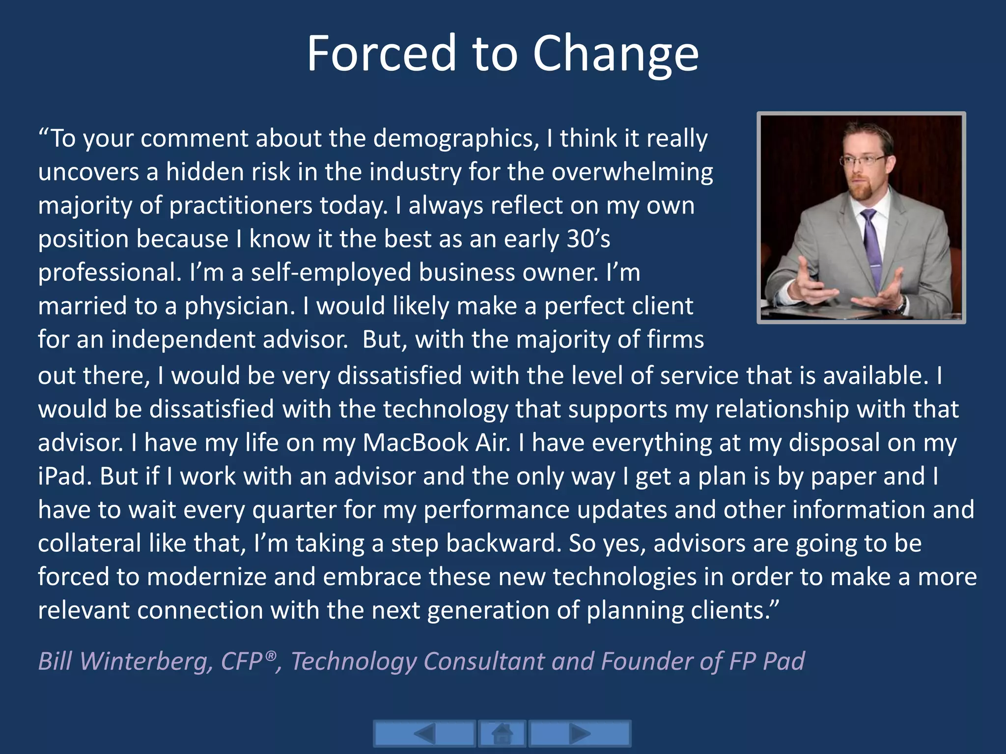 Forced to Change
“To your comment about the demographics, I think it really
uncovers a hidden risk in the industry for the overwhelming
majority of practitioners today. I always reflect on my own
position because I know it the best as an early 30’s
professional. I’m a self-employed business owner. I’m
married to a physician. I would likely make a perfect client
for an independent advisor. But, with the majority of firms
out there, I would be very dissatisfied with the level of service that is available. I
would be dissatisfied with the technology that supports my relationship with that
advisor. I have my life on my MacBook Air. I have everything at my disposal on my
iPad. But if I work with an advisor and the only way I get a plan is by paper and I
have to wait every quarter for my performance updates and other information and
collateral like that, I’m taking a step backward. So yes, advisors are going to be
forced to modernize and embrace these new technologies in order to make a more
relevant connection with the next generation of planning clients.”
Bill Winterberg, CFP®, Technology Consultant and Founder of FP Pad
 
