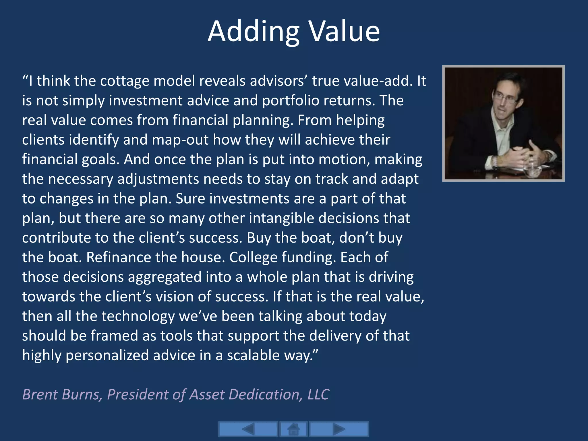 Adding Value
“I think the cottage model reveals advisors’ true value-add. It
is not simply investment advice and portfolio returns. The
real value comes from financial planning. From helping
clients identify and map-out how they will achieve their
financial goals. And once the plan is put into motion, making
the necessary adjustments needs to stay on track and adapt
to changes in the plan. Sure investments are a part of that
plan, but there are so many other intangible decisions that
contribute to the client’s success. Buy the boat, don’t buy
the boat. Refinance the house. College funding. Each of
those decisions aggregated into a whole plan that is driving
towards the client’s vision of success. If that is the real value,
then all the technology we’ve been talking about today
should be framed as tools that support the delivery of that
highly personalized advice in a scalable way.”
Brent Burns, President of Asset Dedication, LLC
 
