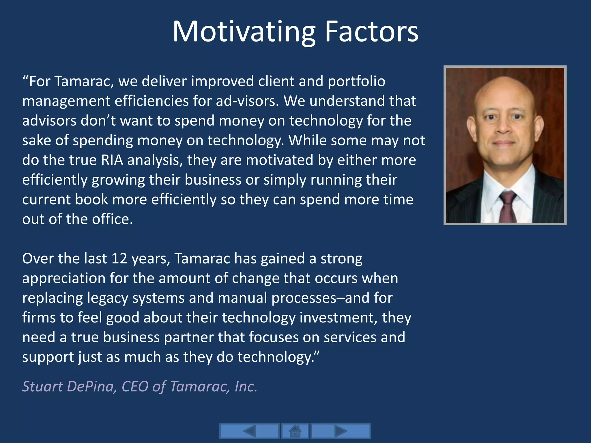 Motivating Factors
“For Tamarac, we deliver improved client and portfolio
management efficiencies for ad-visors. We understand that
advisors don’t want to spend money on technology for the
sake of spending money on technology. While some may not
do the true RIA analysis, they are motivated by either more
efficiently growing their business or simply running their
current book more efficiently so they can spend more time
out of the office.
Over the last 12 years, Tamarac has gained a strong
appreciation for the amount of change that occurs when
replacing legacy systems and manual processes–and for
firms to feel good about their technology investment, they
need a true business partner that focuses on services and
support just as much as they do technology.”
Stuart DePina, CEO of Tamarac, Inc.
 