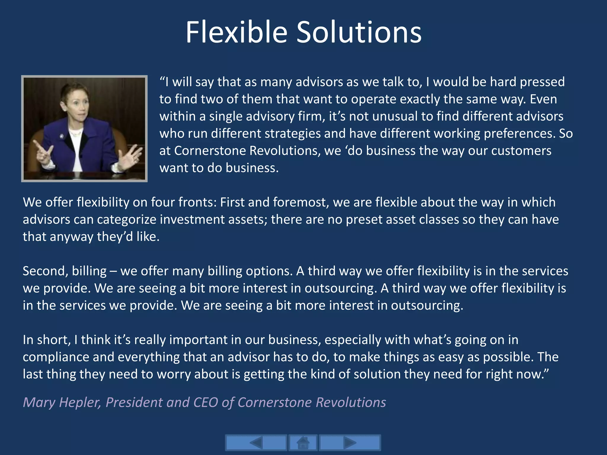 Flexible Solutions
“I will say that as many advisors as we talk to, I would be hard pressed
to find two of them that want to operate exactly the same way. Even
within a single advisory firm, it’s not unusual to find different advisors
who run different strategies and have different working preferences. So
at Cornerstone Revolutions, we ‘do business the way our customers
want to do business.
We offer flexibility on four fronts: First and foremost, we are flexible about the way in which
advisors can categorize investment assets; there are no preset asset classes so they can have
that anyway they’d like.
Second, billing – we offer many billing options. A third way we offer flexibility is in the services
we provide. We are seeing a bit more interest in outsourcing. A third way we offer flexibility is
in the services we provide. We are seeing a bit more interest in outsourcing.
In short, I think it’s really important in our business, especially with what’s going on in
compliance and everything that an advisor has to do, to make things as easy as possible. The
last thing they need to worry about is getting the kind of solution they need for right now.”
Mary Hepler, President and CEO of Cornerstone Revolutions
 
