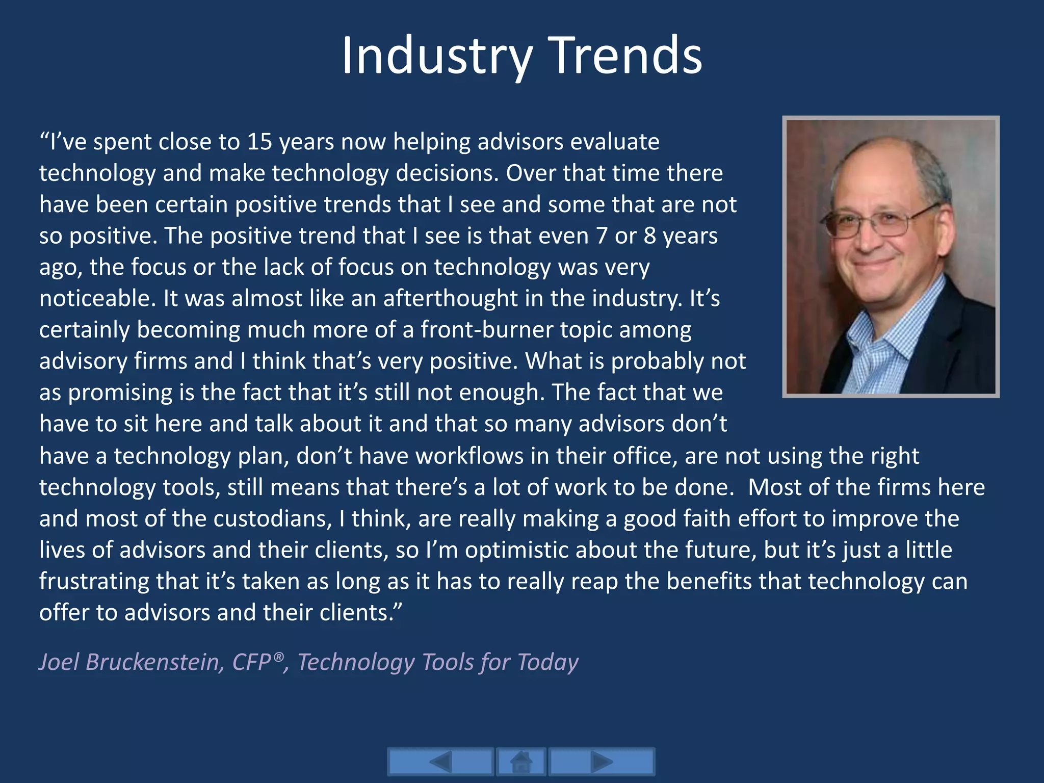 Industry Trends
“I’ve spent close to 15 years now helping advisors evaluate
technology and make technology decisions. Over that time there
have been certain positive trends that I see and some that are not
so positive. The positive trend that I see is that even 7 or 8 years
ago, the focus or the lack of focus on technology was very
noticeable. It was almost like an afterthought in the industry. It’s
certainly becoming much more of a front-burner topic among
advisory firms and I think that’s very positive. What is probably not
as promising is the fact that it’s still not enough. The fact that we
have to sit here and talk about it and that so many advisors don’t
have a technology plan, don’t have workflows in their office, are not using the right
technology tools, still means that there’s a lot of work to be done. Most of the firms here
and most of the custodians, I think, are really making a good faith effort to improve the
lives of advisors and their clients, so I’m optimistic about the future, but it’s just a little
frustrating that it’s taken as long as it has to really reap the benefits that technology can
offer to advisors and their clients.”
Joel Bruckenstein, CFP®, Technology Tools for Today
 