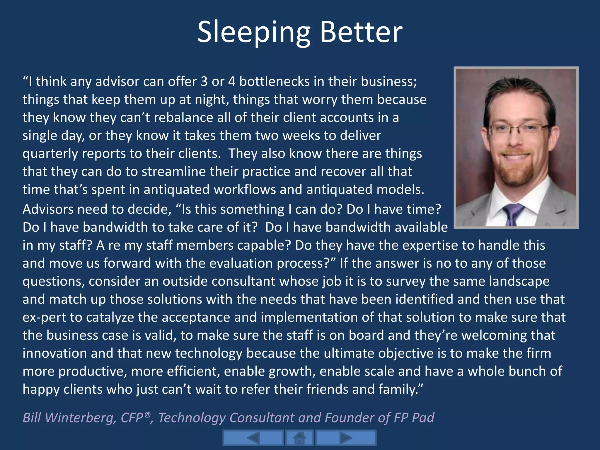 Sleeping Better
“I think any advisor can offer 3 or 4 bottlenecks in their business;
things that keep them up at night, things that worry them because
they know they can’t rebalance all of their client accounts in a
single day, or they know it takes them two weeks to deliver
quarterly reports to their clients. They also know there are things
that they can do to streamline their practice and recover all that
time that’s spent in antiquated workflows and antiquated models.
Advisors need to decide, “Is this something I can do? Do I have time?
Do I have bandwidth to take care of it? Do I have bandwidth available
in my staff? A re my staff members capable? Do they have the expertise to handle this
and move us forward with the evaluation process?” If the answer is no to any of those
questions, consider an outside consultant whose job it is to survey the same landscape
and match up those solutions with the needs that have been identified and then use that
ex-pert to catalyze the acceptance and implementation of that solution to make sure that
the business case is valid, to make sure the staff is on board and they’re welcoming that
innovation and that new technology because the ultimate objective is to make the firm
more productive, more efficient, enable growth, enable scale and have a whole bunch of
happy clients who just can’t wait to refer their friends and family.”
Bill Winterberg, CFP®, Technology Consultant and Founder of FP Pad
 