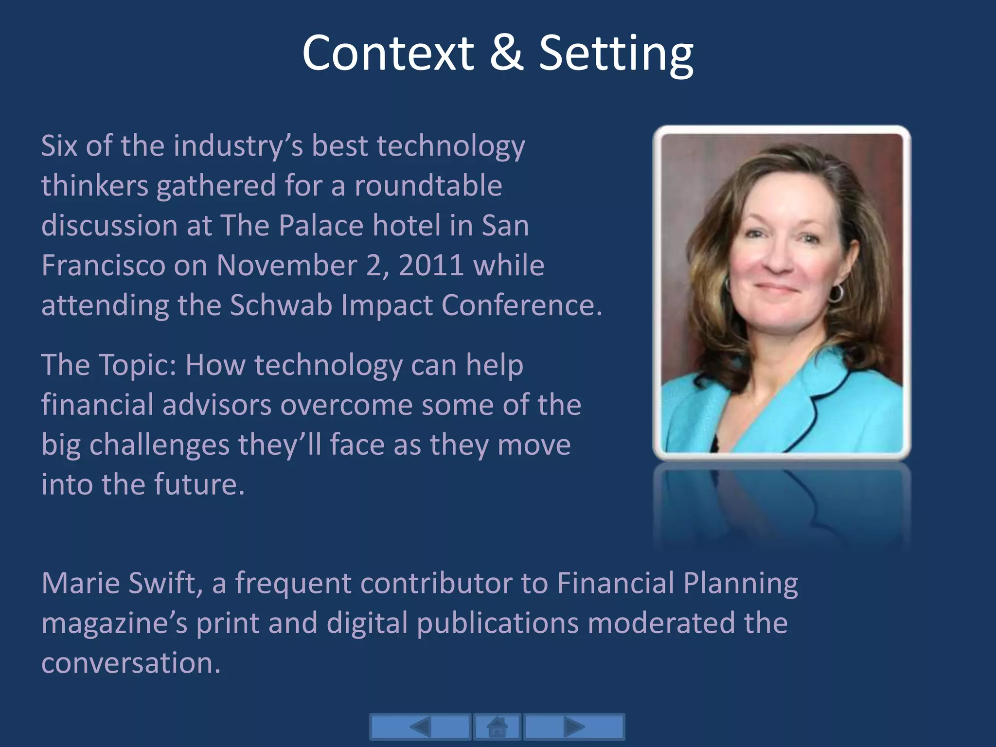 Context & Setting
Six of the industry’s best technology
thinkers gathered for a roundtable
discussion at The Palace hotel in San
Francisco on November 2, 2011 while
attending the Schwab Impact Conference.
The Topic: How technology can help
financial advisors overcome some of the
big challenges they’ll face as they move
into the future.
Marie Swift, a frequent contributor to Financial Planning
magazine’s print and digital publications moderated the
conversation.
 